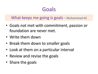 Goals
What keeps me going is goals - Muhammad Ali
• Goals not met with commitment, passion or
foundation are never met.
• Write them down
• Break them down to smaller goals
• Look at them on a particular interval
• Review and revise the goals
• Share the goals

 