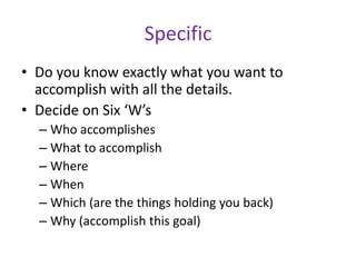 Specific
• Do you know exactly what you want to
accomplish with all the details.
• Decide on Six ‘W’s
– Who accomplishes
– What to accomplish
– Where
– When
– Which (are the things holding you back)
– Why (accomplish this goal)

 
