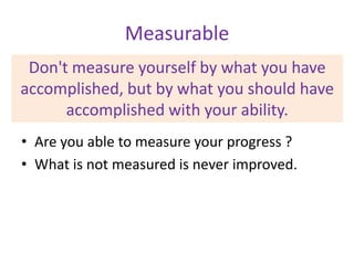 Measurable
Don't measure yourself by what you have
accomplished, but by what you should have
accomplished with your ability.
• Are you able to measure your progress ?
• What is not measured is never improved.

 