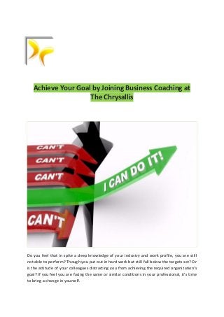 Achieve Your Goal by Joining Business Coaching at
The Chrysallis
Do you feel that in spite a deep knowledge of your industry and work profile, you are still
not able to perform? Though you put out in hard work but still fall below the targets set? Or
is the attitude of your colleagues distracting you from achieving the required organization’s
goal? If you feel you are facing the same or similar conditions in your professional, it’s time
to bring a change in yourself.
 