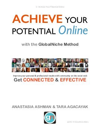 ! - Achieve Your Potential Online2
ACHIEVE YOUR
POTENTIAL Online!
with the GlobalNiche Method
!
Improve your personal & professional results with community on the social web
Get CONNECTED & EFFECTIVE
!
!
!
!
!
ANASTASIA ASHMAN & TARA AGACAYAK 
@2012-14 GlobalNiche Media
 