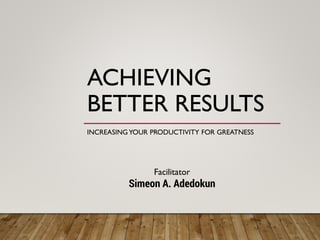 ACHIEVING
BETTER RESULTS
INCREASINGYOUR PRODUCTIVITY FOR GREATNESS
Prepared by
Simeon A. Adedokun
 