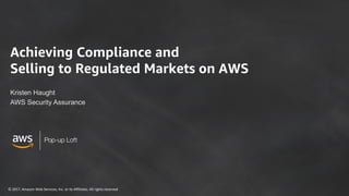 ©	2017,	Amazon	Web	Services,	Inc.	or	its	Affiliates.	All	rights	reserved
Pop-up Loft
Achieving Compliance and
Selling to Regulated Markets on AWS
Kristen Haught
AWS Security Assurance
 