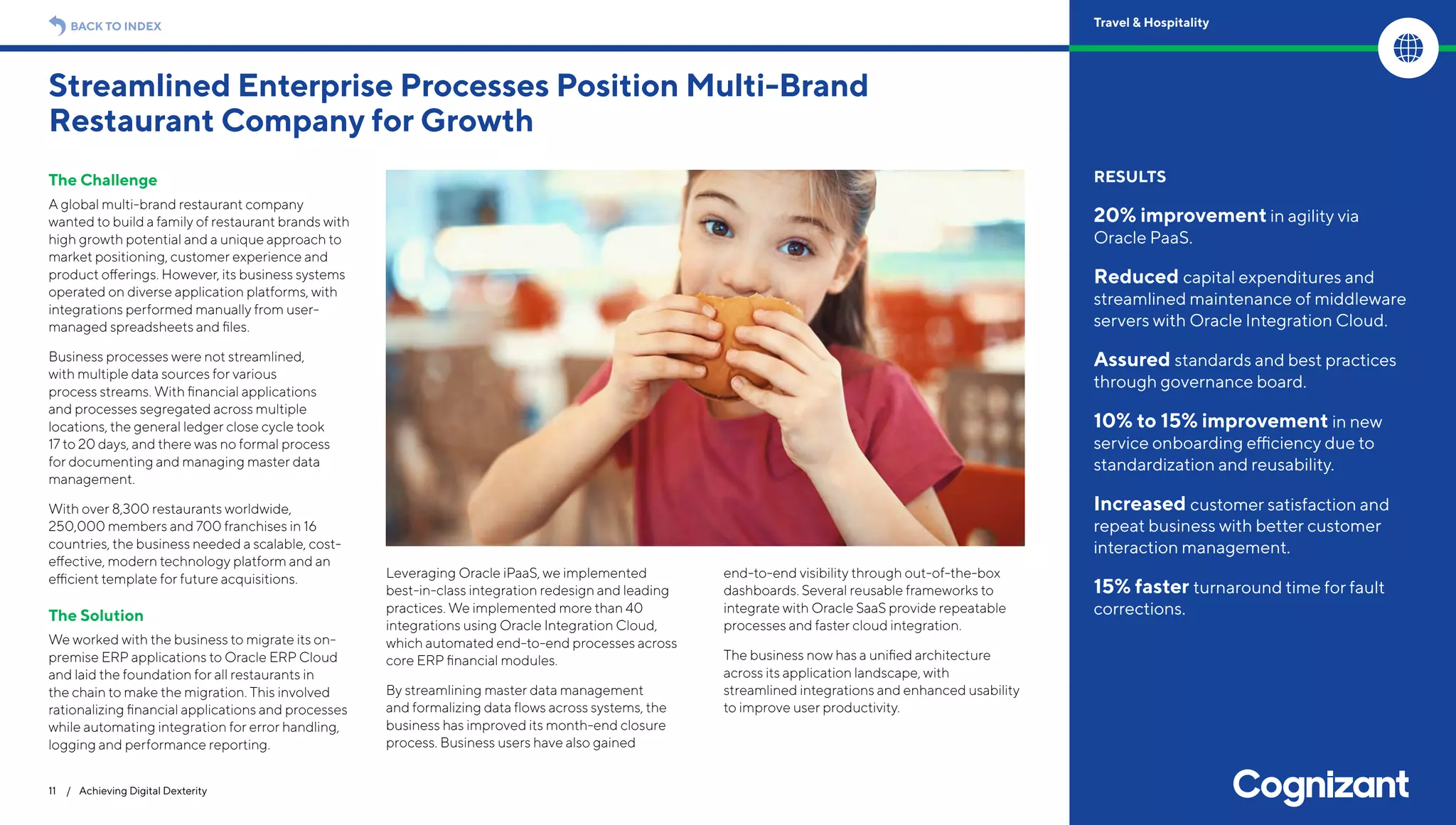 The Challenge
A global multi-brand restaurant company
wanted to build a family of restaurant brands with
high growth potential and a unique approach to
market positioning, customer experience and
product offerings. However, its business systems
operated on diverse application platforms, with
integrations performed manually from user-
managed spreadsheets and files.
Business processes were not streamlined,
with multiple data sources for various
process streams. With financial applications
and processes segregated across multiple
locations, the general ledger close cycle took
17 to 20 days, and there was no formal process
for documenting and managing master data
management.
With over 8,300 restaurants worldwide,
250,000 members and 700 franchises in 16
countries, the business needed a scalable, cost-
effective, modern technology platform and an
efficient template for future acquisitions.
The Solution
We worked with the business to migrate its on-
premise ERP applications to Oracle ERP Cloud
and laid the foundation for all restaurants in
the chain to make the migration. This involved
rationalizing financial applications and processes
while automating integration for error handling,
logging and performance reporting.
Leveraging Oracle iPaaS, we implemented
best-in-class integration redesign and leading
practices. We implemented more than 40
integrations using Oracle Integration Cloud,
which automated end-to-end processes across
core ERP financial modules.
By streamlining master data management
and formalizing data flows across systems, the
business has improved its month-end closure
process. Business users have also gained
end-to-end visibility through out-of-the-box
dashboards. Several reusable frameworks to
integrate with Oracle SaaS provide repeatable
processes and faster cloud integration.
The business now has a unified architecture
across its application landscape, with
streamlined integrations and enhanced usability
to improve user productivity.
Streamlined Enterprise Processes Position Multi-Brand
Restaurant Company for Growth
11 / Achieving Digital Dexterity
RESULTS
20% improvement in agility via
Oracle PaaS.
Reduced capital expenditures and
streamlined maintenance of middleware
servers with Oracle Integration Cloud.
Assured standards and best practices
through governance board.
10% to 15% improvement in new
service onboarding efficiency due to
standardization and reusability.
Increased customer satisfaction and
repeat business with better customer
interaction management.
15% faster turnaround time for fault
corrections.
BACK TO INDEX Travel & Hospitality
 
