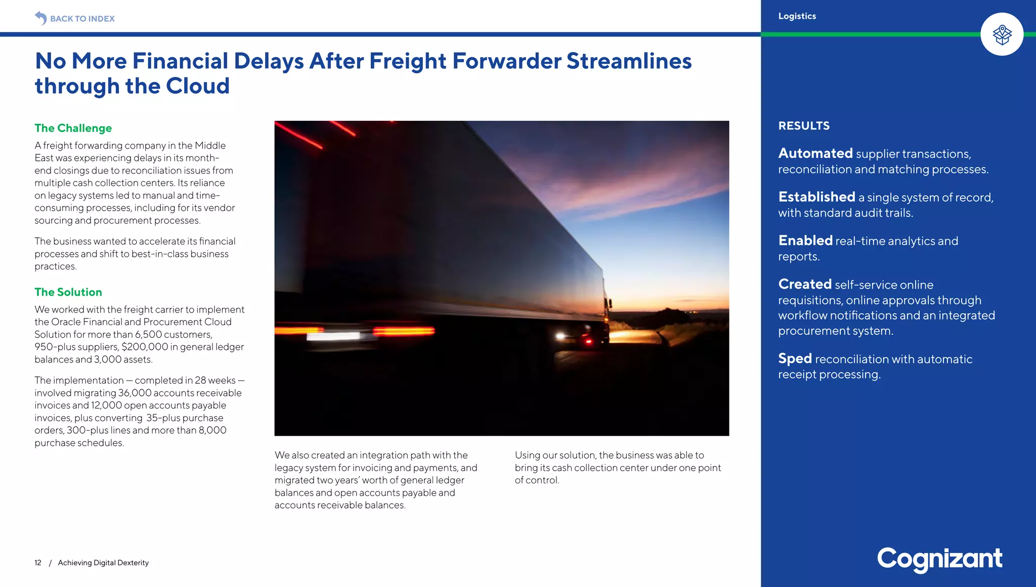 The Challenge
A freight forwarding company in the Middle
East was experiencing delays in its month-
end closings due to reconciliation issues from
multiple cash collection centers. Its reliance
on legacy systems led to manual and time-
consuming processes, including for its vendor
sourcing and procurement processes.
The business wanted to accelerate its financial
processes and shift to best-in-class business
practices.
The Solution
We worked with the freight carrier to implement
the Oracle Financial and Procurement Cloud
Solution for more than 6,500 customers,
950-plus suppliers, $200,000 in general ledger
balances and 3,000 assets.
The implementation — completed in 28 weeks —
involved migrating 36,000 accounts receivable
invoices and 12,000 open accounts payable
invoices, plus converting 35-plus purchase
orders, 300-plus lines and more than 8,000
purchase schedules.
We also created an integration path with the
legacy system for invoicing and payments, and
migrated two years’ worth of general ledger
balances and open accounts payable and
accounts receivable balances.
Using our solution, the business was able to
bring its cash collection center under one point
of control.
No More Financial Delays After Freight Forwarder Streamlines
through the Cloud
12 / Achieving Digital Dexterity
RESULTS
Automated supplier transactions,
reconciliation and matching processes.
Established a single system of record,
with standard audit trails.
Enabledreal-time analytics and
reports.
Created self-service online
requisitions, online approvals through
workflow notifications and an integrated
procurement system.
Sped reconciliation with automatic
receipt processing.
BACK TO INDEX Logistics
 