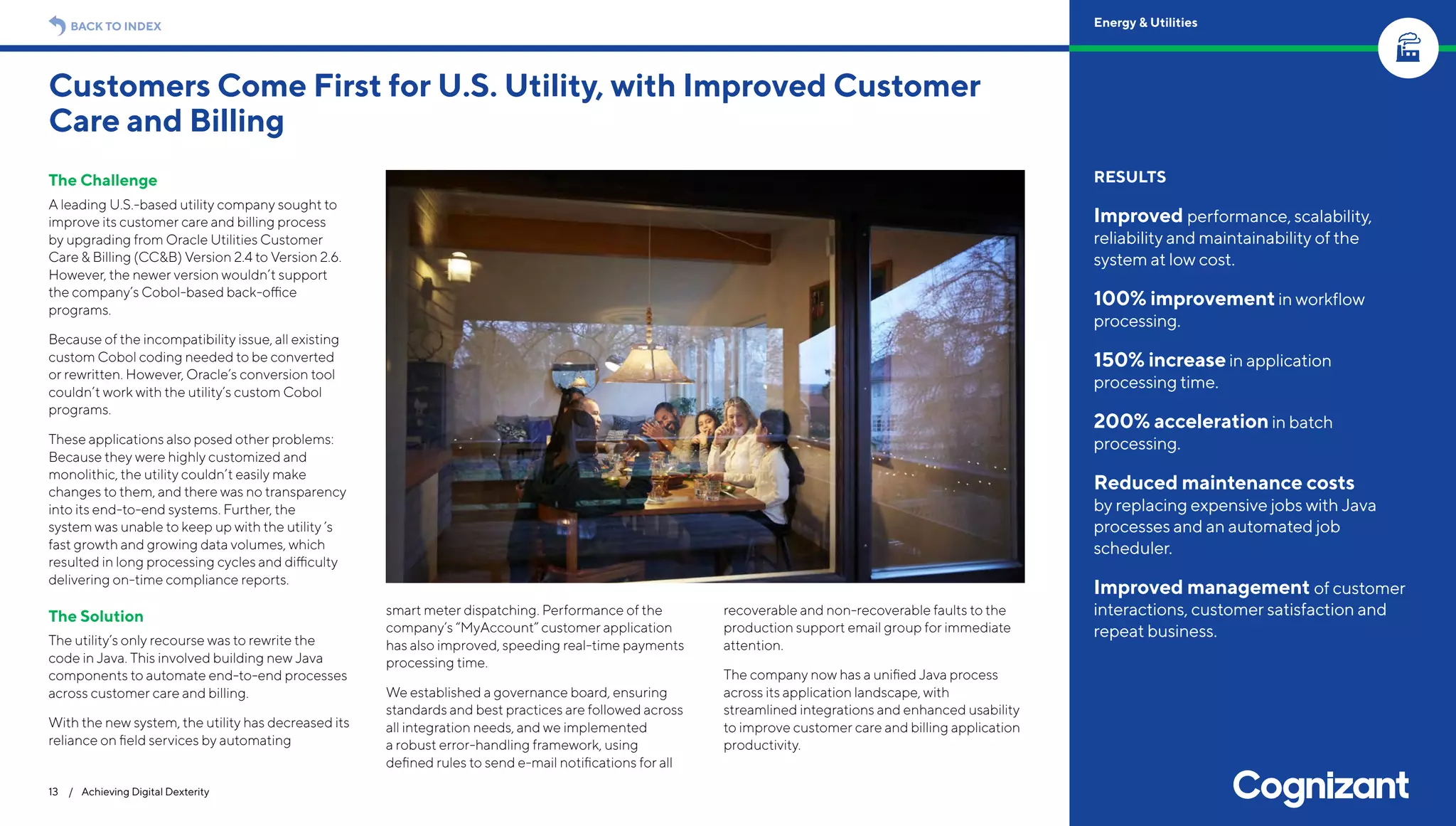 The Challenge
A leading U.S.-based utility company sought to
improve its customer care and billing process
by upgrading from Oracle Utilities Customer
Care & Billing (CC&B) Version 2.4 to Version 2.6.
However, the newer version wouldn’t support
the company’s Cobol-based back-office
programs.
Because of the incompatibility issue, all existing
custom Cobol coding needed to be converted
or rewritten. However, Oracle’s conversion tool
couldn’t work with the utility’s custom Cobol
programs.
These applications also posed other problems:
Because they were highly customized and
monolithic, the utility couldn’t easily make
changes to them, and there was no transparency
into its end-to-end systems. Further, the
system was unable to keep up with the utility ’s
fast growth and growing data volumes, which
resulted in long processing cycles and difficulty
delivering on-time compliance reports.
The Solution
The utility’s only recourse was to rewrite the
code in Java. This involved building new Java
components to automate end-to-end processes
across customer care and billing.
With the new system, the utility has decreased its
reliance on field services by automating
smart meter dispatching. Performance of the
company’s “MyAccount” customer application
has also improved, speeding real-time payments
processing time.
We established a governance board, ensuring
standards and best practices are followed across
all integration needs, and we implemented
a robust error-handling framework, using
defined rules to send e-mail notifications for all
recoverable and non-recoverable faults to the
production support email group for immediate
attention.
The company now has a unified Java process
across its application landscape, with
streamlined integrations and enhanced usability
to improve customer care and billing application
productivity.
Customers Come First for U.S. Utility, with Improved Customer
Care and Billing
13 / Achieving Digital Dexterity
RESULTS
Improved performance, scalability,
reliability and maintainability of the
system at low cost.
100% improvementin workflow
processing.
150% increasein application
processing time.
200% accelerationin batch
processing.
Reduced maintenance costs
by replacing expensive jobs with Java
processes and an automated job
scheduler.
Improved management of customer
interactions, customer satisfaction and
repeat business.
BACK TO INDEX Energy & Utilities
 