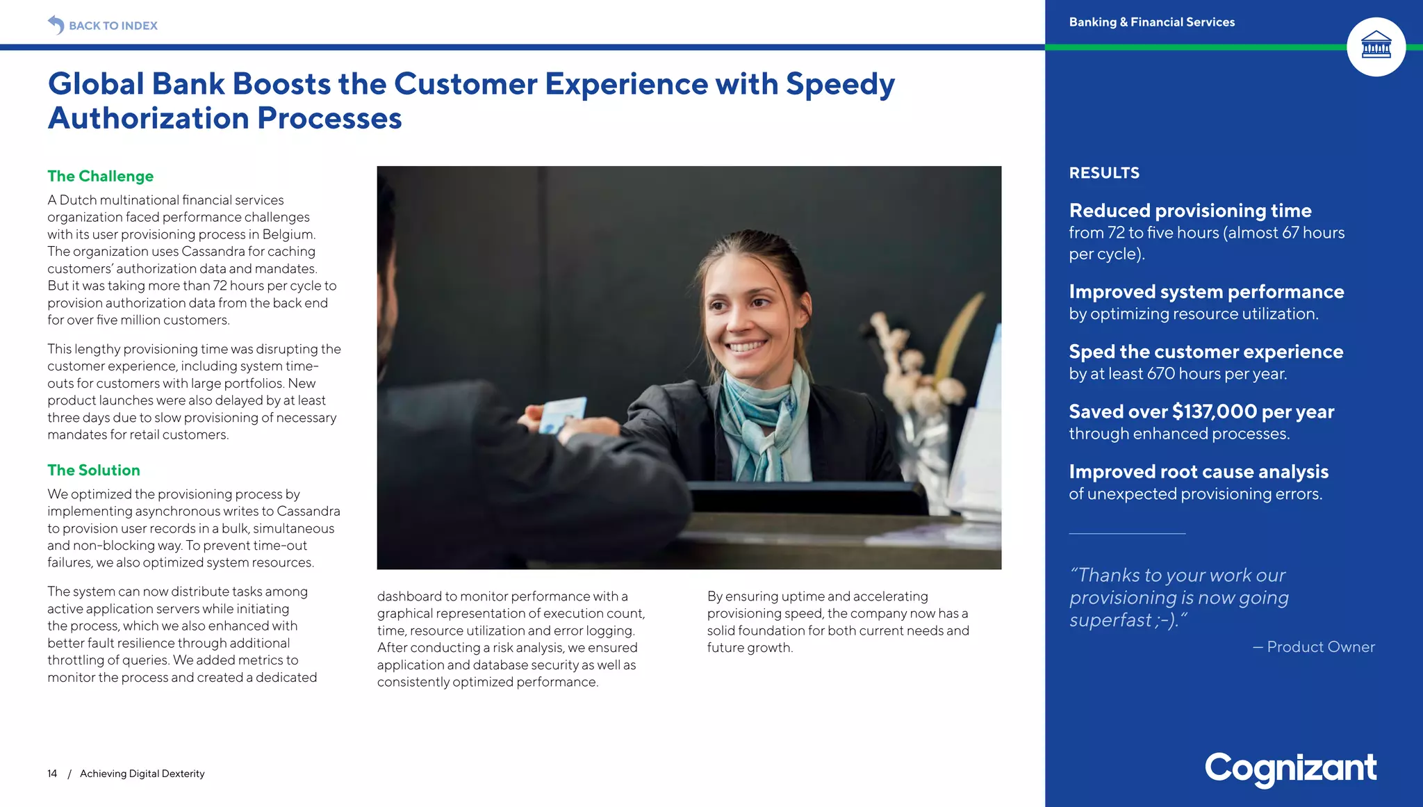 The Challenge
A Dutch multinational financial services
organization faced performance challenges
with its user provisioning process in Belgium.
The organization uses Cassandra for caching
customers’ authorization data and mandates.
But it was taking more than 72 hours per cycle to
provision authorization data from the back end
for over five million customers.
This lengthy provisioning time was disrupting the
customer experience, including system time-
outs for customers with large portfolios. New
product launches were also delayed by at least
three days due to slow provisioning of necessary
mandates for retail customers.
The Solution
We optimized the provisioning process by
implementing asynchronous writes to Cassandra
to provision user records in a bulk, simultaneous
and non-blocking way. To prevent time-out
failures, we also optimized system resources.
The system can now distribute tasks among
active application servers while initiating
the process, which we also enhanced with
better fault resilience through additional
throttling of queries. We added metrics to
monitor the process and created a dedicated
dashboard to monitor performance with a
graphical representation of execution count,
time, resource utilization and error logging.
After conducting a risk analysis, we ensured
application and database security as well as
consistently optimized performance.
By ensuring uptime and accelerating
provisioning speed, the company now has a
solid foundation for both current needs and
future growth.
Global Bank Boosts the Customer Experience with Speedy
Authorization Processes
14 / Achieving Digital Dexterity
RESULTS
Reduced provisioning time
from 72 to five hours (almost 67 hours
per cycle).
Improved system performance
by optimizing resource utilization.
Sped the customer experience
by at least 670 hours per year.
Saved over $137,000 per year
through enhanced processes.
Improved root cause analysis
of unexpected provisioning errors.
“Thanks to your work our
provisioning is now going
superfast ;-).“
— Product Owner
BACK TO INDEX Banking & Financial Services
 