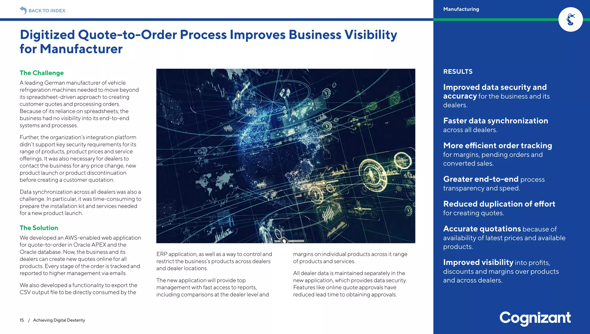 The Challenge
A leading German manufacturer of vehicle
refrigeration machines needed to move beyond
its spreadsheet-driven approach to creating
customer quotes and processing orders.
Because of its reliance on spreadsheets, the
business had no visibility into its end-to-end
systems and processes.
Further, the organization’s integration platform
didn’t support key security requirements for its
range of products, product prices and service
offerings. It was also necessary for dealers to
contact the business for any price change, new
product launch or product discontinuation
before creating a customer quotation.
Data synchronization across all dealers was also a
challenge. In particular, it was time-consuming to
prepare the installation kit and services needed
for a new product launch.
The Solution
We developed an AWS-enabled web application
for quote-to-order in Oracle APEX and the
Oracle database. Now, the business and its
dealers can create new quotes online for all
products. Every stage of the order is tracked and
reported to higher management via emails.
We also developed a functionality to export the
CSV output file to be directly consumed by the
ERP application, as well as a way to control and
restrict the business’s products across dealers
and dealer locations.
The new application will provide top
management with fast access to reports,
including comparisons at the dealer level and
margins on individual products across it range
of products and services.
All dealer data is maintained separately in the
new application, which provides data security.
Features like online quote approvals have
reduced lead time to obtaining approvals.
Digitized Quote-to-Order Process Improves Business Visibility
for Manufacturer
15 / Achieving Digital Dexterity
RESULTS
Improved data security and
accuracy for the business and its
dealers.
Faster data synchronization
across all dealers.
More efficient order tracking
for margins, pending orders and
converted sales.
Greater end-to-end process
transparency and speed.
Reduced duplication of effort
for creating quotes.
Accurate quotations because of
availability of latest prices and available
products.
Improved visibility into profits,
discounts and margins over products
and across dealers.
BACK TO INDEX Manufacturing
 