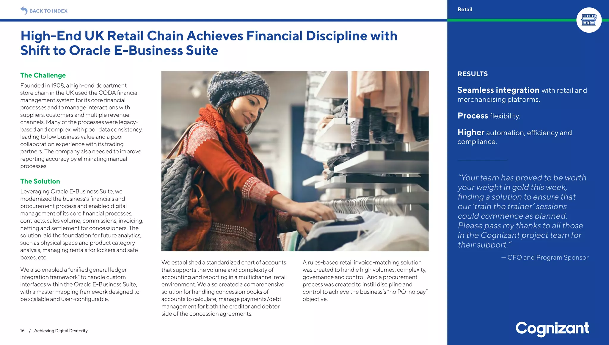 The Challenge
Founded in 1908, a high-end department
store chain in the UK used the CODA financial
management system for its core financial
processes and to manage interactions with
suppliers, customers and multiple revenue
channels. Many of the processes were legacy-
based and complex, with poor data consistency,
leading to low business value and a poor
collaboration experience with its trading
partners. The company also needed to improve
reporting accuracy by eliminating manual
processes.
The Solution
Leveraging Oracle E-Business Suite, we
modernized the business’s financials and
procurement process and enabled digital
management of its core financial processes,
contracts, sales volume, commissions, invoicing,
netting and settlement for concessioners. The
solution laid the foundation for future analytics,
such as physical space and product category
analysis, managing rentals for lockers and safe
boxes, etc.
We also enabled a “unified general ledger
integration framework” to handle custom
interfaces within the Oracle E-Business Suite,
with a master mapping framework designed to
be scalable and user-configurable.
We established a standardized chart of accounts
that supports the volume and complexity of
accounting and reporting in a multichannel retail
environment. We also created a comprehensive
solution for handling concession books of
accounts to calculate, manage payments/debt
management for both the creditor and debtor
side of the concession agreements.
A rules-based retail invoice-matching solution
was created to handle high volumes, complexity,
governance and control. And a procurement
process was created to instill discipline and
control to achieve the business’s “no PO-no pay”
objective.
High-End UK Retail Chain Achieves Financial Discipline with
Shift to Oracle E-Business Suite
16 / Achieving Digital Dexterity
RESULTS
Seamless integration with retail and
merchandising platforms.
Process flexibility.
Higher automation, efficiency and
compliance.
“Your team has proved to be worth
your weight in gold this week,
finding a solution to ensure that
our ‘train the trainer’ sessions
could commence as planned.
Please pass my thanks to all those
in the Cognizant project team for
their support.”
— CFO and Program Sponsor
BACK TO INDEX Retail
 
