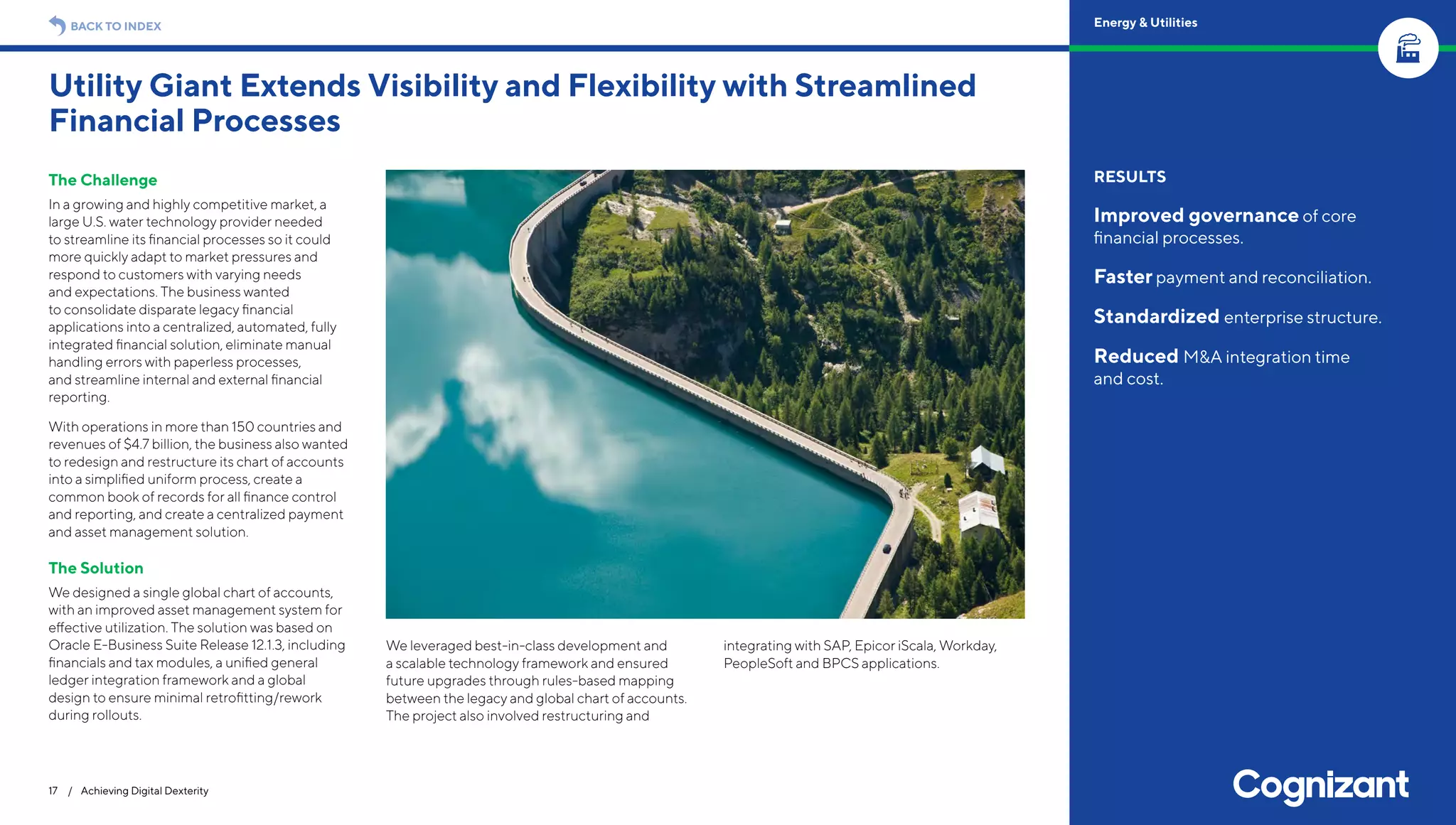 The Challenge
In a growing and highly competitive market, a
large U.S. water technology provider needed
to streamline its financial processes so it could
more quickly adapt to market pressures and
respond to customers with varying needs
and expectations. The business wanted
to consolidate disparate legacy financial
applications into a centralized, automated, fully
integrated financial solution, eliminate manual
handling errors with paperless processes,
and streamline internal and external financial
reporting.
With operations in more than 150 countries and
revenues of $4.7 billion, the business also wanted
to redesign and restructure its chart of accounts
into a simplified uniform process, create a
common book of records for all finance control
and reporting, and create a centralized payment
and asset management solution.
The Solution
We designed a single global chart of accounts,
with an improved asset management system for
effective utilization. The solution was based on
Oracle E-Business Suite Release 12.1.3, including
financials and tax modules, a unified general
ledger integration framework and a global
design to ensure minimal retrofitting/rework
during rollouts.
We leveraged best-in-class development and
a scalable technology framework and ensured
future upgrades through rules-based mapping
between the legacy and global chart of accounts.
The project also involved restructuring and
integrating with SAP, Epicor iScala, Workday,
PeopleSoft and BPCS applications.
Utility Giant Extends Visibility and Flexibility with Streamlined
Financial Processes
17 / Achieving Digital Dexterity
RESULTS
Improved governance of core
financial processes.
Faster payment and reconciliation.
Standardized enterprise structure.
Reduced M&A integration time
and cost.
BACK TO INDEX Energy & Utilities
 