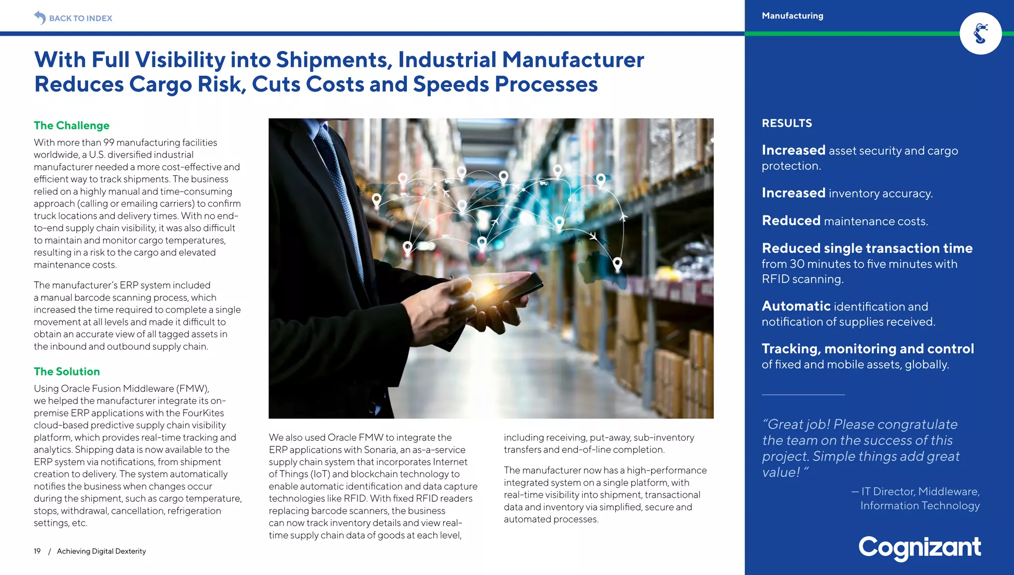 The Challenge
With more than 99 manufacturing facilities
worldwide, a U.S. diversified industrial
manufacturer needed a more cost-effective and
efficient way to track shipments. The business
relied on a highly manual and time-consuming
approach (calling or emailing carriers) to confirm
truck locations and delivery times. With no end-
to-end supply chain visibility, it was also difficult
to maintain and monitor cargo temperatures,
resulting in a risk to the cargo and elevated
maintenance costs.
The manufacturer’s ERP system included
a manual barcode scanning process, which
increased the time required to complete a single
movement at all levels and made it difficult to
obtain an accurate view of all tagged assets in
the inbound and outbound supply chain.
The Solution
Using Oracle Fusion Middleware (FMW),
we helped the manufacturer integrate its on-
premise ERP applications with the FourKites
cloud-based predictive supply chain visibility
platform, which provides real-time tracking and
analytics. Shipping data is now available to the
ERP system via notifications, from shipment
creation to delivery. The system automatically
notifies the business when changes occur
during the shipment, such as cargo temperature,
stops, withdrawal, cancellation, refrigeration
settings, etc.
We also used Oracle FMW to integrate the
ERP applications with Sonaria, an as-a-service
supply chain system that incorporates Internet
of Things (IoT) and blockchain technology to
enable automatic identification and data capture
technologies like RFID. With fixed RFID readers
replacing barcode scanners, the business
can now track inventory details and view real-
time supply chain data of goods at each level,
including receiving, put-away, sub-inventory
transfers and end-of-line completion.
The manufacturer now has a high-performance
integrated system on a single platform, with
real-time visibility into shipment, transactional
data and inventory via simplified, secure and
automated processes.
With Full Visibility into Shipments, Industrial Manufacturer
Reduces Cargo Risk, Cuts Costs and Speeds Processes
19 / Achieving Digital Dexterity
RESULTS
Increased asset security and cargo
protection.
Increased inventory accuracy.
Reduced maintenance costs.
Reduced single transaction time
from 30 minutes to five minutes with
RFID scanning.
Automatic identification and
notification of supplies received.
Tracking, monitoring and control
of fixed and mobile assets, globally.
“Great job! Please congratulate
the team on the success of this
project. Simple things add great
value! “
— IT Director, Middleware,
Information Technology
BACK TO INDEX Manufacturing
 