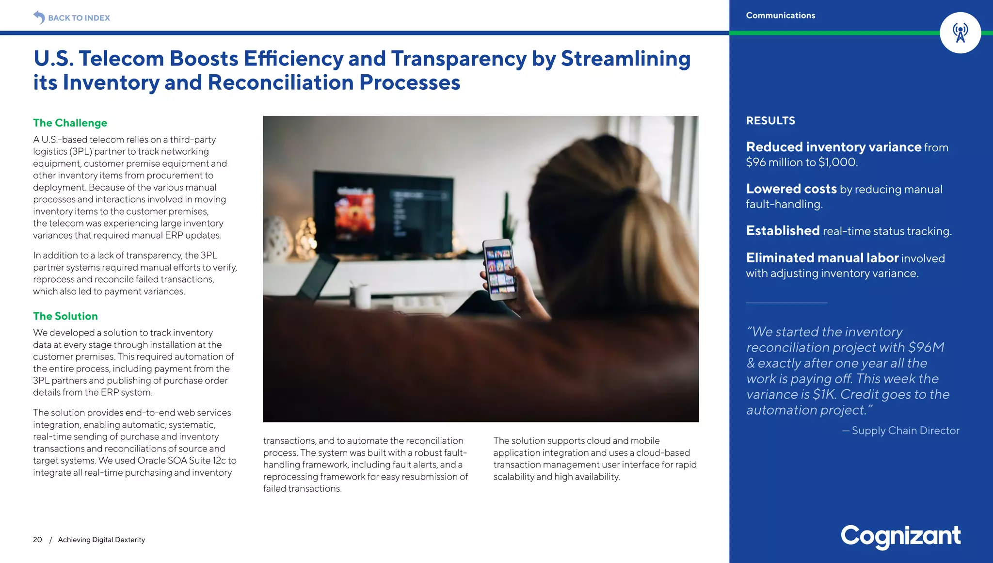 The Challenge
A U.S.-based telecom relies on a third-party
logistics (3PL) partner to track networking
equipment, customer premise equipment and
other inventory items from procurement to
deployment. Because of the various manual
processes and interactions involved in moving
inventory items to the customer premises,
the telecom was experiencing large inventory
variances that required manual ERP updates.
In addition to a lack of transparency, the 3PL
partner systems required manual efforts to verify,
reprocess and reconcile failed transactions,
which also led to payment variances.
The Solution
We developed a solution to track inventory
data at every stage through installation at the
customer premises. This required automation of
the entire process, including payment from the
3PL partners and publishing of purchase order
details from the ERP system.
The solution provides end-to-end web services
integration, enabling automatic, systematic,
real-time sending of purchase and inventory
transactions and reconciliations of source and
target systems. We used Oracle SOA Suite 12c to
integrate all real-time purchasing and inventory
transactions, and to automate the reconciliation
process. The system was built with a robust fault-
handling framework, including fault alerts, and a
reprocessing framework for easy resubmission of
failed transactions.
The solution supports cloud and mobile
application integration and uses a cloud-based
transaction management user interface for rapid
scalability and high availability.
U.S. Telecom Boosts Efficiency and Transparency by Streamlining
its Inventory and Reconciliation Processes
20 / Achieving Digital Dexterity
RESULTS
Reduced inventory variancefrom
$96 million to $1,000.
Lowered costs by reducing manual
fault-handling.
Established real-time status tracking.
Eliminated manual laborinvolved
with adjusting inventory variance.
“We started the inventory
reconciliation project with $96M
& exactly after one year all the
work is paying off. This week the
variance is $1K. Credit goes to the
automation project.”
— Supply Chain Director
BACK TO INDEX Communications
 