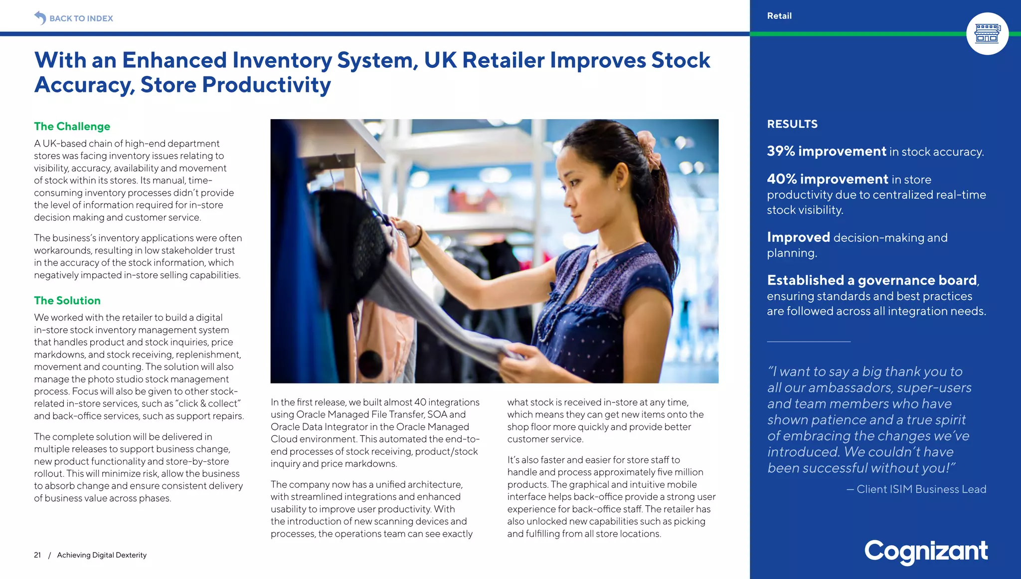 The Challenge
A UK-based chain of high-end department
stores was facing inventory issues relating to
visibility, accuracy, availability and movement
of stock within its stores. Its manual, time-
consuming inventory processes didn’t provide
the level of information required for in-store
decision making and customer service.
The business’s inventory applications were often
workarounds, resulting in low stakeholder trust
in the accuracy of the stock information, which
negatively impacted in-store selling capabilities.
The Solution
We worked with the retailer to build a digital
in-store stock inventory management system
that handles product and stock inquiries, price
markdowns, and stock receiving, replenishment,
movement and counting. The solution will also
manage the photo studio stock management
process. Focus will also be given to other stock-
related in-store services, such as “click & collect”
and back-office services, such as support repairs.
The complete solution will be delivered in
multiple releases to support business change,
new product functionality and store-by-store
rollout. This will minimize risk, allow the business
to absorb change and ensure consistent delivery
of business value across phases.
In the first release, we built almost 40 integrations
using Oracle Managed File Transfer, SOA and
Oracle Data Integrator in the Oracle Managed
Cloud environment. This automated the end-to-
end processes of stock receiving, product/stock
inquiry and price markdowns.
The company now has a unified architecture,
with streamlined integrations and enhanced
usability to improve user productivity. With
the introduction of new scanning devices and
processes, the operations team can see exactly
what stock is received in-store at any time,
which means they can get new items onto the
shop floor more quickly and provide better
customer service.
It’s also faster and easier for store staff to
handle and process approximately five million
products. The graphical and intuitive mobile
interface helps back-office provide a strong user
experience for back-office staff. The retailer has
also unlocked new capabilities such as picking
and fulfilling from all store locations.
With an Enhanced Inventory System, UK Retailer Improves Stock
Accuracy, Store Productivity
21 / Achieving Digital Dexterity
RESULTS
39% improvement in stock accuracy.
40% improvement in store
productivity due to centralized real-time
stock visibility.
Improved decision-making and
planning.
Established a governance board,
ensuring standards and best practices
are followed across all integration needs.
“I want to say a big thank you to
all our ambassadors, super-users
and team members who have
shown patience and a true spirit
of embracing the changes we’ve
introduced. We couldn’t have
been successful without you!”
— Client ISIM Business Lead
BACK TO INDEX Retail
 