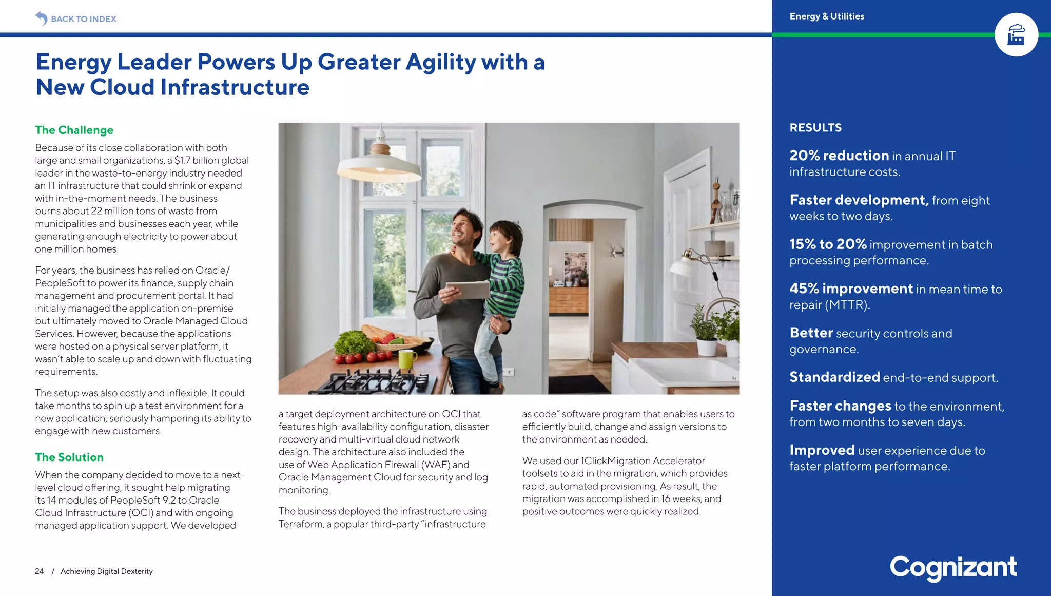 The Challenge
Because of its close collaboration with both
large and small organizations, a $1.7 billion global
leader in the waste-to-energy industry needed
an IT infrastructure that could shrink or expand
with in-the-moment needs. The business
burns about 22 million tons of waste from
municipalities and businesses each year, while
generating enough electricity to power about
one million homes.
For years, the business has relied on Oracle/
PeopleSoft to power its finance, supply chain
management and procurement portal. It had
initially managed the application on-premise
but ultimately moved to Oracle Managed Cloud
Services. However, because the applications
were hosted on a physical server platform, it
wasn’t able to scale up and down with fluctuating
requirements.
The setup was also costly and inflexible. It could
take months to spin up a test environment for a
new application, seriously hampering its ability to
engage with new customers.
The Solution
When the company decided to move to a next-
level cloud offering, it sought help migrating
its 14 modules of PeopleSoft 9.2 to Oracle
Cloud Infrastructure (OCI) and with ongoing
managed application support. We developed
a target deployment architecture on OCI that
features high-availability configuration, disaster
recovery and multi-virtual cloud network
design. The architecture also included the
use of Web Application Firewall (WAF) and
Oracle Management Cloud for security and log
monitoring.
The business deployed the infrastructure using
Terraform, a popular third-party “infrastructure
as code” software program that enables users to
efficiently build, change and assign versions to
the environment as needed.
We used our 1ClickMigration Accelerator
toolsets to aid in the migration, which provides
rapid, automated provisioning. As result, the
migration was accomplished in 16 weeks, and
positive outcomes were quickly realized.
Energy Leader Powers Up Greater Agility with a
New Cloud Infrastructure
24 / Achieving Digital Dexterity
RESULTS
20% reduction in annual IT
infrastructure costs.
Faster development, from eight
weeks to two days.
15% to 20% improvement in batch
processing performance.
45% improvement in mean time to
repair (MTTR).
Better security controls and
governance.
Standardized end-to-end support.
Faster changes to the environment,
from two months to seven days.
Improved user experience due to
faster platform performance.
BACK TO INDEX Energy & Utilities
 