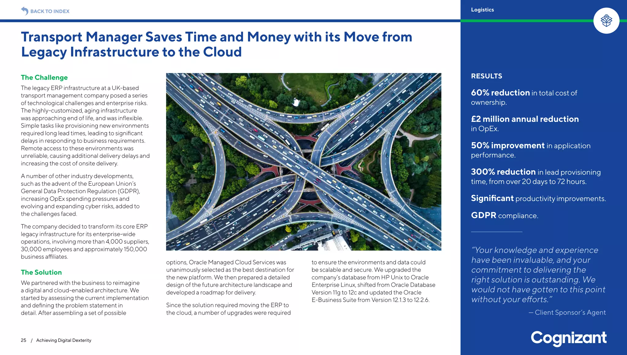 The Challenge
The legacy ERP infrastructure at a UK-based
transport management company posed a series
of technological challenges and enterprise risks.
The highly-customized, aging infrastructure
was approaching end of life, and was inflexible.
Simple tasks like provisioning new environments
required long lead times, leading to significant
delays in responding to business requirements.
Remote access to these environments was
unreliable, causing additional delivery delays and
increasing the cost of onsite delivery.
A number of other industry developments,
such as the advent of the European Union’s
General Data Protection Regulation (GDPR),
increasing OpEx spending pressures and
evolving and expanding cyber risks, added to
the challenges faced.
The company decided to transform its core ERP
legacy infrastructure for its enterprise-wide
operations, involving more than 4,000 suppliers,
30,000 employees and approximately 150,000
business affiliates.
The Solution
We partnered with the business to reimagine
a digital and cloud-enabled architecture. We
started by assessing the current implementation
and defining the problem statement in
detail. After assembling a set of possible
options, Oracle Managed Cloud Services was
unanimously selected as the best destination for
the new platform. We then prepared a detailed
design of the future architecture landscape and
developed a roadmap for delivery.
Since the solution required moving the ERP to
the cloud, a number of upgrades were required
to ensure the environments and data could
be scalable and secure. We upgraded the
company’s database from HP Unix to Oracle
Enterprise Linux, shifted from Oracle Database
Version 11g to 12c and updated the Oracle
E-Business Suite from Version 12.1.3 to 12.2.6.
Transport Manager Saves Time and Money with its Move from
Legacy Infrastructure to the Cloud
25 / Achieving Digital Dexterity
RESULTS
60% reductionin total cost of
ownership.
£2 million annual reduction
in OpEx.
50% improvement in application
performance.
300% reduction in lead provisioning
time, from over 20 days to 72 hours.
Significant productivityimprovements.
GDPR compliance.
“Your knowledge and experience
have been invaluable, and your
commitment to delivering the
right solution is outstanding. We
would not have gotten to this point
without your efforts.”
— Client Sponsor’s Agent
BACK TO INDEX Logistics
 