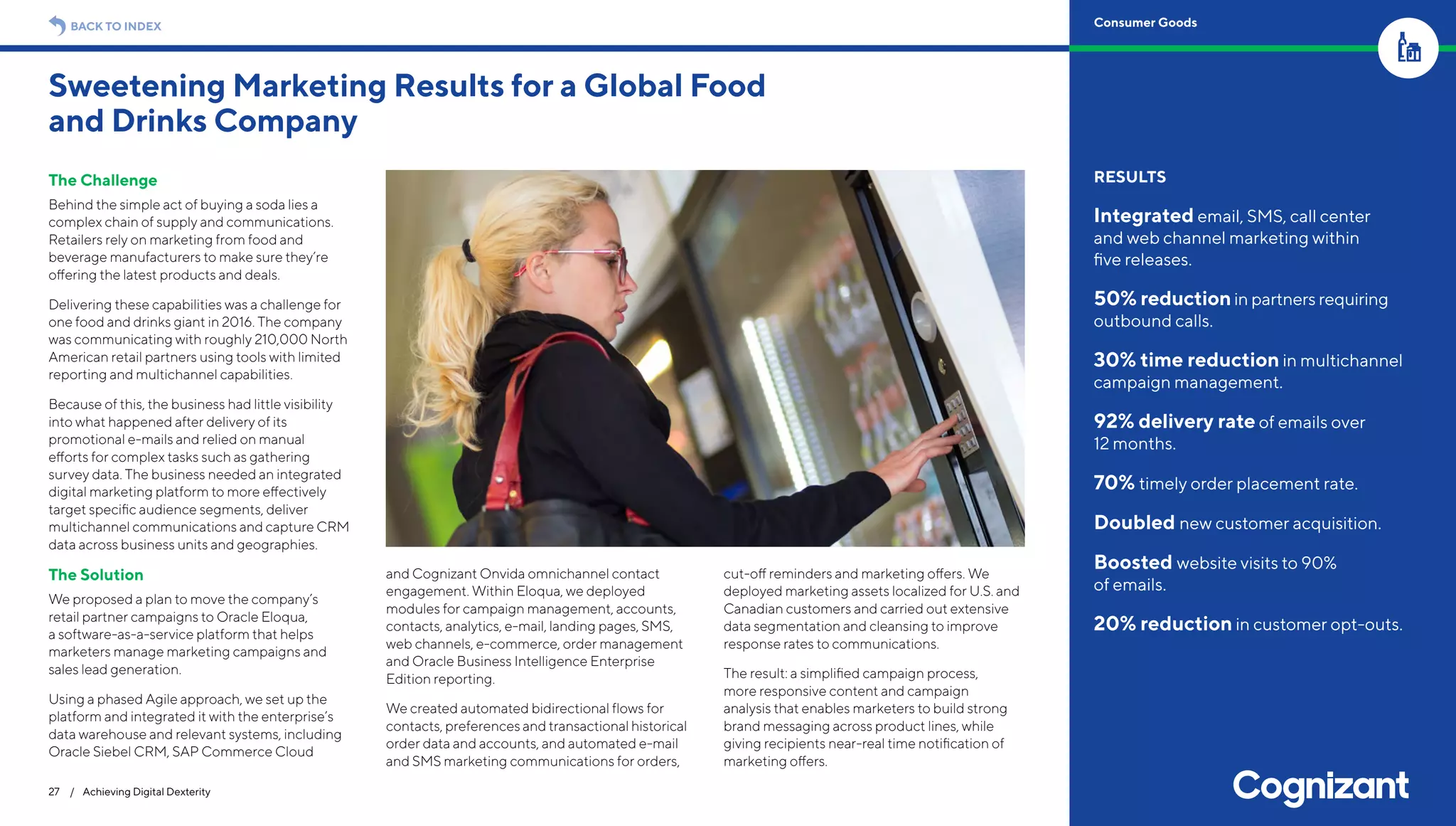 The Challenge
Behind the simple act of buying a soda lies a
complex chain of supply and communications.
Retailers rely on marketing from food and
beverage manufacturers to make sure they’re
offering the latest products and deals.
Delivering these capabilities was a challenge for
one food and drinks giant in 2016. The company
was communicating with roughly 210,000 North
American retail partners using tools with limited
reporting and multichannel capabilities.
Because of this, the business had little visibility
into what happened after delivery of its
promotional e-mails and relied on manual
efforts for complex tasks such as gathering
survey data. The business needed an integrated
digital marketing platform to more effectively
target specific audience segments, deliver
multichannel communications and capture CRM
data across business units and geographies.
The Solution
We proposed a plan to move the company’s
retail partner campaigns to Oracle Eloqua,
a software-as-a-service platform that helps
marketers manage marketing campaigns and
sales lead generation.
Using a phased Agile approach, we set up the
platform and integrated it with the enterprise’s
data warehouse and relevant systems, including
Oracle Siebel CRM, SAP Commerce Cloud
and Cognizant Onvida omnichannel contact
engagement. Within Eloqua, we deployed
modules for campaign management, accounts,
contacts, analytics, e-mail, landing pages, SMS,
web channels, e-commerce, order management
and Oracle Business Intelligence Enterprise
Edition reporting.
We created automated bidirectional flows for
contacts, preferences and transactional historical
order data and accounts, and automated e-mail
and SMS marketing communications for orders,
cut-off reminders and marketing offers. We
deployed marketing assets localized for U.S. and
Canadian customers and carried out extensive
data segmentation and cleansing to improve
response rates to communications.
The result: a simplified campaign process,
more responsive content and campaign
analysis that enables marketers to build strong
brand messaging across product lines, while
giving recipients near-real time notification of
marketing offers.
Sweetening Marketing Results for a Global Food
and Drinks Company
27 / Achieving Digital Dexterity
RESULTS
Integrated email, SMS, call center
and web channel marketing within
five releases.
50% reductionin partners requiring
outbound calls.
30% time reduction in multichannel
campaign management.
92% delivery rate of emails over
12 months.
70% timely order placement rate.
Doubled new customer acquisition.
Boosted website visits to 90%
of emails.
20% reduction in customer opt-outs.
BACK TO INDEX Consumer Goods
 