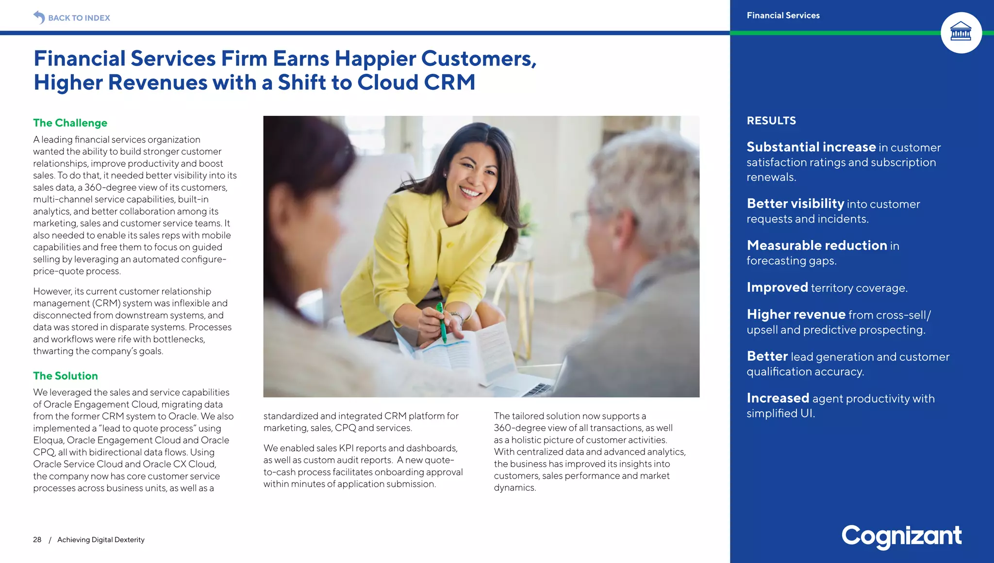 The Challenge
A leading financial services organization
wanted the ability to build stronger customer
relationships, improve productivity and boost
sales. To do that, it needed better visibility into its
sales data, a 360-degree view of its customers,
multi-channel service capabilities, built-in
analytics, and better collaboration among its
marketing, sales and customer service teams. It
also needed to enable its sales reps with mobile
capabilities and free them to focus on guided
selling by leveraging an automated configure-
price-quote process.
However, its current customer relationship
management (CRM) system was inflexible and
disconnected from downstream systems, and
data was stored in disparate systems. Processes
and workflows were rife with bottlenecks,
thwarting the company’s goals.
The Solution
We leveraged the sales and service capabilities
of Oracle Engagement Cloud, migrating data
from the former CRM system to Oracle. We also
implemented a “lead to quote process” using
Eloqua, Oracle Engagement Cloud and Oracle
CPQ, all with bidirectional data flows. Using
Oracle Service Cloud and Oracle CX Cloud,
the company now has core customer service
processes across business units, as well as a
standardized and integrated CRM platform for
marketing, sales, CPQ and services.
We enabled sales KPI reports and dashboards,
as well as custom audit reports. A new quote-
to-cash process facilitates onboarding approval
within minutes of application submission.
The tailored solution now supports a
360-degree view of all transactions, as well
as a holistic picture of customer activities.
With centralized data and advanced analytics,
the business has improved its insights into
customers, sales performance and market
dynamics.
Financial Services Firm Earns Happier Customers,
Higher Revenues with a Shift to Cloud CRM
28 / Achieving Digital Dexterity
RESULTS
Substantial increase in customer
satisfaction ratings and subscription
renewals.
Better visibility into customer
requests and incidents.
Measurable reduction in
forecasting gaps.
Improved territory coverage.
Higher revenue from cross-sell/
upsell and predictive prospecting.
Better lead generation and customer
qualification accuracy.
Increased agent productivity with
simplified UI.
BACK TO INDEX Financial Services
 