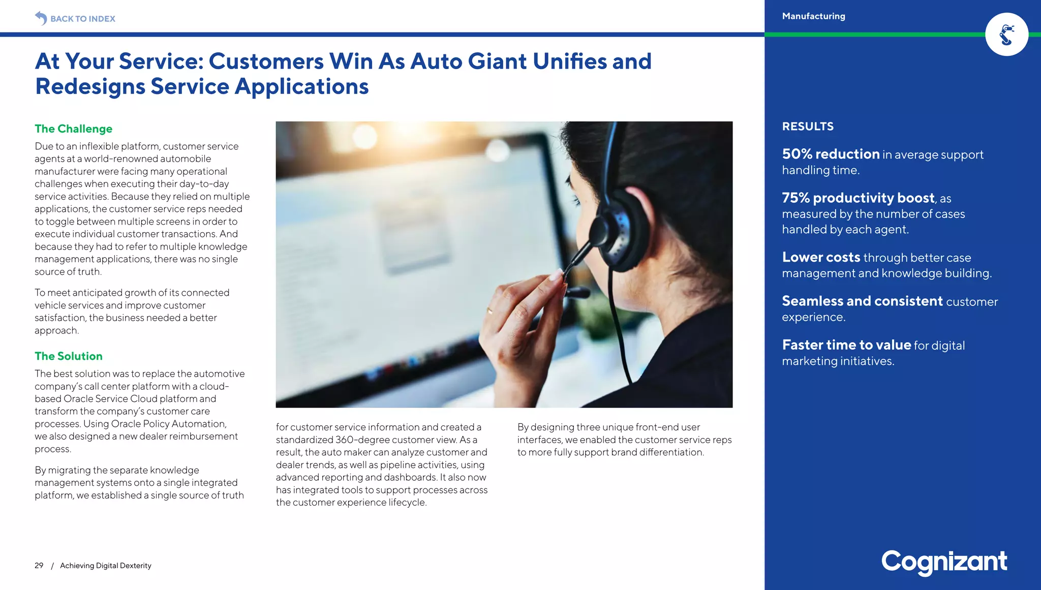 The Challenge
Due to an inflexible platform, customer service
agents at a world-renowned automobile
manufacturer were facing many operational
challenges when executing their day-to-day
service activities. Because they relied on multiple
applications, the customer service reps needed
to toggle between multiple screens in order to
execute individual customer transactions. And
because they had to refer to multiple knowledge
management applications, there was no single
source of truth.
To meet anticipated growth of its connected
vehicle services and improve customer
satisfaction, the business needed a better
approach.
The Solution
The best solution was to replace the automotive
company’s call center platform with a cloud-
based Oracle Service Cloud platform and
transform the company’s customer care
processes. Using Oracle Policy Automation,
we also designed a new dealer reimbursement
process.
By migrating the separate knowledge
management systems onto a single integrated
platform, we established a single source of truth
for customer service information and created a
standardized 360-degree customer view. As a
result, the auto maker can analyze customer and
dealer trends, as well as pipeline activities, using
advanced reporting and dashboards. It also now
has integrated tools to support processes across
the customer experience lifecycle.
By designing three unique front-end user
interfaces, we enabled the customer service reps
to more fully support brand differentiation.
At Your Service: Customers Win As Auto Giant Unifies and
Redesigns Service Applications
29 / Achieving Digital Dexterity
RESULTS
50% reductionin average support
handling time.
75% productivity boost, as
measured by the number of cases
handled by each agent.
Lower costs through better case
management and knowledge building.
Seamless and consistent customer
experience.
Faster time to valuefor digital
marketing initiatives.
BACK TO INDEX Manufacturing
 