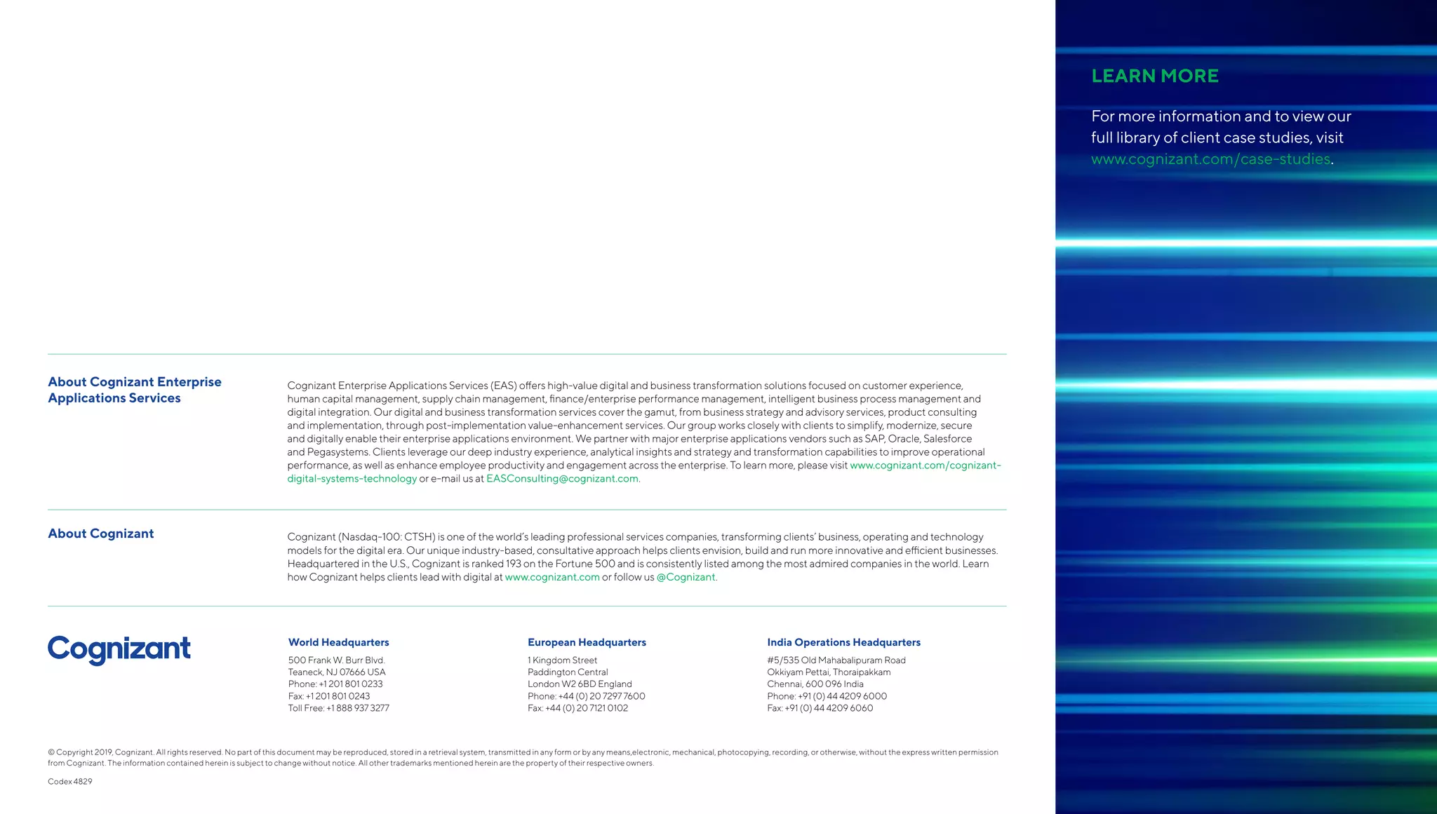 About Cognizant Enterprise
Applications Services
Cognizant Enterprise Applications Services (EAS) offers high-value digital and business transformation solutions focused on customer experience,
human capital management, supply chain management, finance/enterprise performance management, intelligent business process management and
digital integration. Our digital and business transformation services cover the gamut, from business strategy and advisory services, product consulting
and implementation, through post-implementation value-enhancement services. Our group works closely with clients to simplify, modernize, secure
and digitally enable their enterprise applications environment. We partner with major enterprise applications vendors such as SAP, Oracle, Salesforce
and Pegasystems. Clients leverage our deep industry experience, analytical insights and strategy and transformation capabilities to improve operational
performance, as well as enhance employee productivity and engagement across the enterprise. To learn more, please visit www.cognizant.com/cognizant-
digital-systems-technology or e-mail us at EASConsulting@cognizant.com.
About Cognizant Cognizant (Nasdaq-100: CTSH) is one of the world’s leading professional services companies, transforming clients’ business, operating and technology
models for the digital era. Our unique industry-based, consultative approach helps clients envision, build and run more innovative and efficient businesses.
Headquartered in the U.S., Cognizant is ranked 193 on the Fortune 500 and is consistently listed among the most admired companies in the world. Learn
how Cognizant helps clients lead with digital at www.cognizant.com or follow us @Cognizant.
World Headquarters
500 Frank W. Burr Blvd.
Teaneck, NJ 07666 USA
Phone: +1 201 801 0233
Fax: +1 201 801 0243
Toll Free: +1 888 937 3277
European Headquarters
1 Kingdom Street
Paddington Central
London W2 6BD England
Phone: +44 (0) 20 7297 7600
Fax: +44 (0) 20 7121 0102
India Operations Headquarters
#5/535 Old Mahabalipuram Road
Okkiyam Pettai, Thoraipakkam
Chennai, 600 096 India
Phone: +91 (0) 44 4209 6000
Fax: +91 (0) 44 4209 6060
© Copyright 2019, Cognizant. All rights reserved. No part of this document may be reproduced, stored in a retrieval system, transmitted in any form or by any means,electronic, mechanical, photocopying, recording, or otherwise, without the express written permission
from Cognizant. The information contained herein is subject to change without notice. All other trademarks mentioned herein are the property of their respective owners.
Codex 4829
LEARN MORE
For more information and to view our
full library of client case studies, visit
www.cognizant.com/case-studies.
 