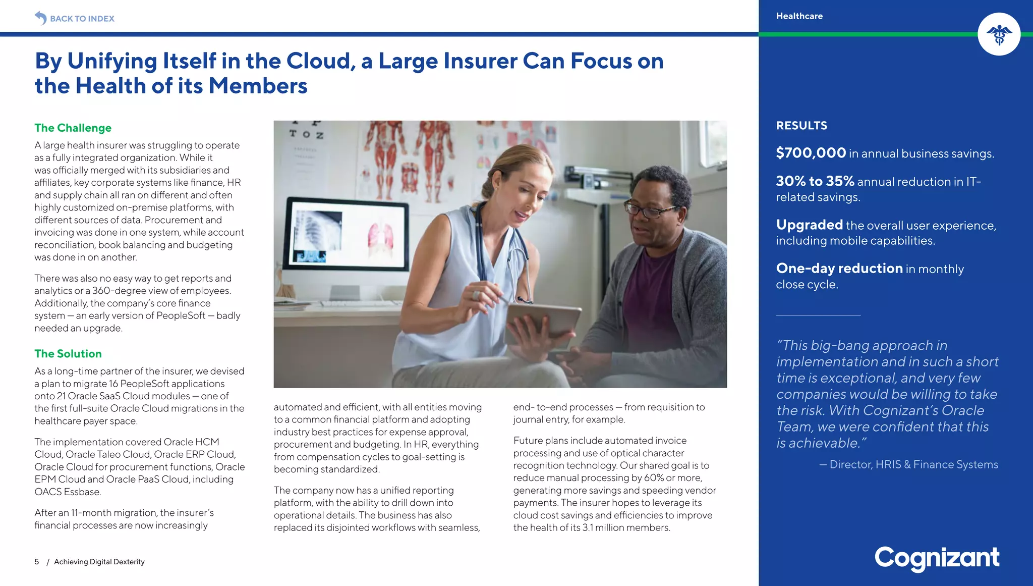 The Challenge
A large health insurer was struggling to operate
as a fully integrated organization. While it
was officially merged with its subsidiaries and
affiliates, key corporate systems like finance, HR
and supply chain all ran on different and often
highly customized on-premise platforms, with
different sources of data. Procurement and
invoicing was done in one system, while account
reconciliation, book balancing and budgeting
was done in on another.
There was also no easy way to get reports and
analytics or a 360-degree view of employees.
Additionally, the company’s core finance
system — an early version of PeopleSoft — badly
needed an upgrade.
The Solution
As a long-time partner of the insurer, we devised
a plan to migrate 16 PeopleSoft applications
onto 21 Oracle SaaS Cloud modules — one of
the first full-suite Oracle Cloud migrations in the
healthcare payer space.
The implementation covered Oracle HCM
Cloud, Oracle Taleo Cloud, Oracle ERP Cloud,
Oracle Cloud for procurement functions, Oracle
EPM Cloud and Oracle PaaS Cloud, including
OACS Essbase.
After an 11-month migration, the insurer’s
financial processes are now increasingly
automated and efficient, with all entities moving
to a common financial platform and adopting
industry best practices for expense approval,
procurement and budgeting. In HR, everything
from compensation cycles to goal-setting is
becoming standardized.
The company now has a unified reporting
platform, with the ability to drill down into
operational details. The business has also
replaced its disjointed workflows with seamless,
end- to-end processes — from requisition to
journal entry, for example.
Future plans include automated invoice
processing and use of optical character
recognition technology. Our shared goal is to
reduce manual processing by 60% or more,
generating more savings and speeding vendor
payments. The insurer hopes to leverage its
cloud cost savings and efficiencies to improve
the health of its 3.1 million members.
By Unifying Itself in the Cloud, a Large Insurer Can Focus on
the Health of its Members
5 / Achieving Digital Dexterity
RESULTS
$700,000 in annual business savings.
30% to 35% annual reduction in IT-
related savings.
Upgraded the overall user experience,
including mobile capabilities.
One-day reduction in monthly
close cycle.
“This big-bang approach in
implementation and in such a short
time is exceptional, and very few
companies would be willing to take
the risk. With Cognizant’s Oracle
Team, we were confident that this
is achievable.”
— Director, HRIS & Finance Systems
BACK TO INDEX Healthcare
 