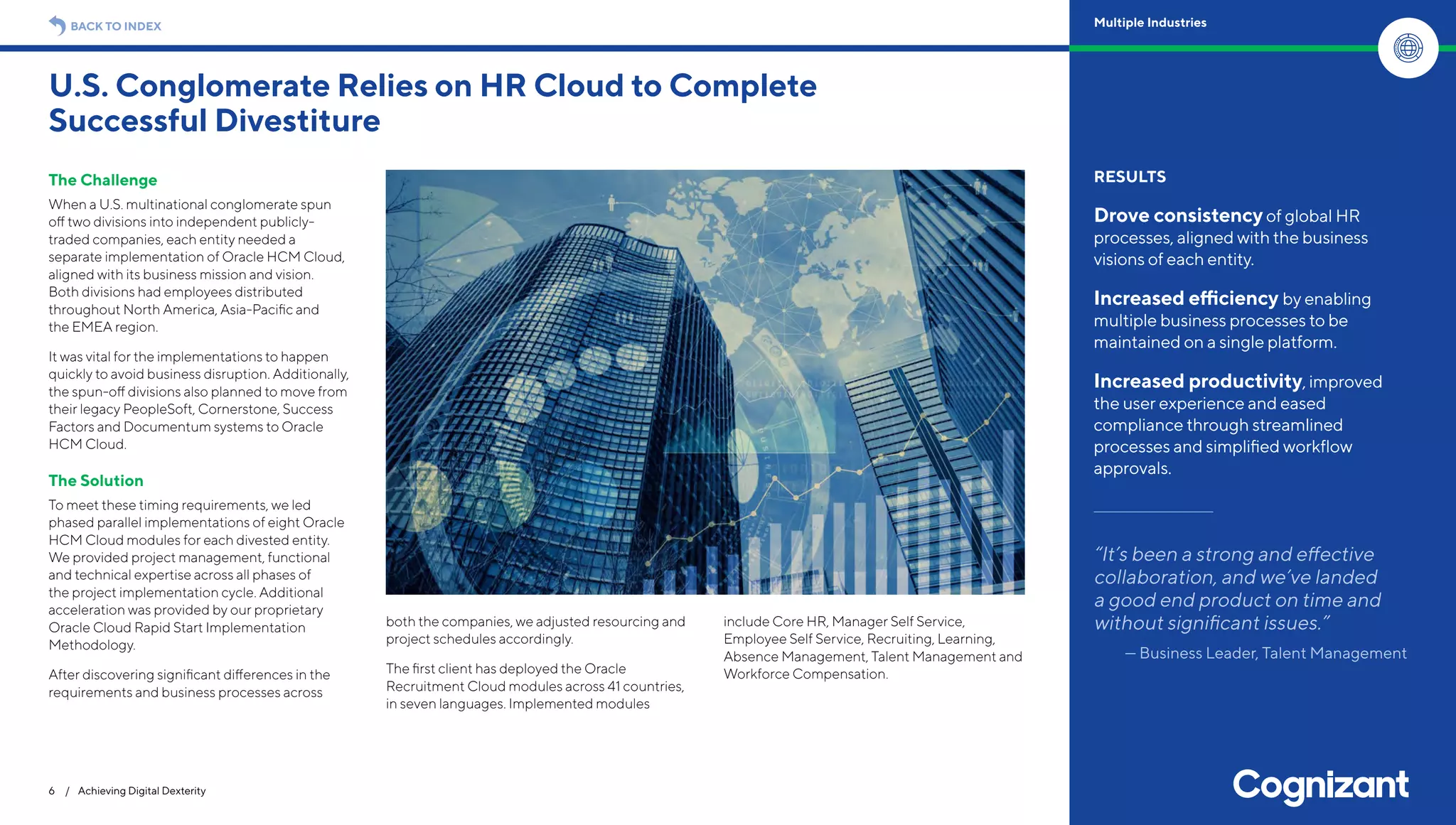The Challenge
When a U.S. multinational conglomerate spun
off two divisions into independent publicly-
traded companies, each entity needed a
separate implementation of Oracle HCM Cloud,
aligned with its business mission and vision.
Both divisions had employees distributed
throughout North America, Asia-Pacific and
the EMEA region.
It was vital for the implementations to happen
quickly to avoid business disruption. Additionally,
the spun-off divisions also planned to move from
their legacy PeopleSoft, Cornerstone, Success
Factors and Documentum systems to Oracle
HCM Cloud.
The Solution
To meet these timing requirements, we led
phased parallel implementations of eight Oracle
HCM Cloud modules for each divested entity.
We provided project management, functional
and technical expertise across all phases of
the project implementation cycle. Additional
acceleration was provided by our proprietary
Oracle Cloud Rapid Start Implementation
Methodology.
After discovering significant differences in the
requirements and business processes across
both the companies, we adjusted resourcing and
project schedules accordingly.
The first client has deployed the Oracle
Recruitment Cloud modules across 41 countries,
in seven languages. Implemented modules
include Core HR, Manager Self Service,
Employee Self Service, Recruiting, Learning,
Absence Management, Talent Management and
Workforce Compensation.
U.S. Conglomerate Relies on HR Cloud to Complete
Successful Divestiture
6 / Achieving Digital Dexterity
RESULTS
Drove consistencyof global HR
processes, aligned with the business
visions of each entity.
Increased efficiency by enabling
multiple business processes to be
maintained on a single platform.
Increased productivity, improved
the user experience and eased
compliance through streamlined
processes and simplified workflow
approvals.
“It’s been a strong and effective
collaboration, and we’ve landed
a good end product on time and
without significant issues.”
— Business Leader, Talent Management
BACK TO INDEX Multiple Industries
 