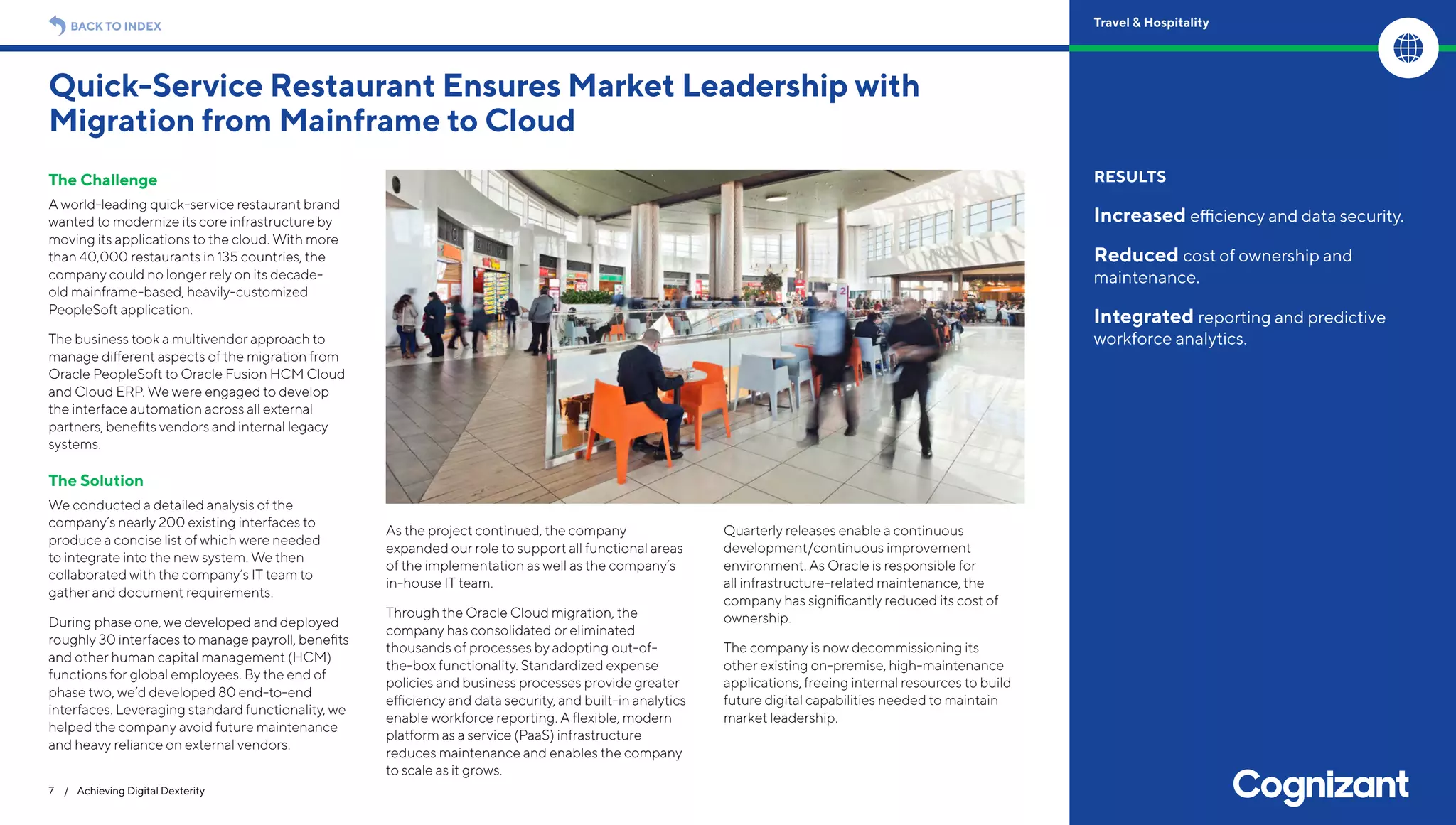 The Challenge
A world-leading quick-service restaurant brand
wanted to modernize its core infrastructure by
moving its applications to the cloud. With more
than 40,000 restaurants in 135 countries, the
company could no longer rely on its decade-
old mainframe-based, heavily-customized
PeopleSoft application.
The business took a multivendor approach to
manage different aspects of the migration from
Oracle PeopleSoft to Oracle Fusion HCM Cloud
and Cloud ERP. We were engaged to develop
the interface automation across all external
partners, benefits vendors and internal legacy
systems.
The Solution
We conducted a detailed analysis of the
company’s nearly 200 existing interfaces to
produce a concise list of which were needed
to integrate into the new system. We then
collaborated with the company’s IT team to
gather and document requirements.
During phase one, we developed and deployed
roughly 30 interfaces to manage payroll, benefits
and other human capital management (HCM)
functions for global employees. By the end of
phase two, we’d developed 80 end-to-end
interfaces. Leveraging standard functionality, we
helped the company avoid future maintenance
and heavy reliance on external vendors.
As the project continued, the company
expanded our role to support all functional areas
of the implementation as well as the company’s
in-house IT team.
Through the Oracle Cloud migration, the
company has consolidated or eliminated
thousands of processes by adopting out-of-
the-box functionality. Standardized expense
policies and business processes provide greater
efficiency and data security, and built-in analytics
enable workforce reporting. A flexible, modern
platform as a service (PaaS) infrastructure
reduces maintenance and enables the company
to scale as it grows.
Quarterly releases enable a continuous
development/continuous improvement
environment. As Oracle is responsible for
all infrastructure-related maintenance, the
company has significantly reduced its cost of
ownership.
The company is now decommissioning its
other existing on-premise, high-maintenance
applications, freeing internal resources to build
future digital capabilities needed to maintain
market leadership.
Quick-Service Restaurant Ensures Market Leadership with
Migration from Mainframe to Cloud
7 / Achieving Digital Dexterity
RESULTS
Increased efficiency and data security.
Reduced cost of ownership and
maintenance.
Integrated reporting and predictive
workforce analytics.
BACK TO INDEX Travel & Hospitality
 