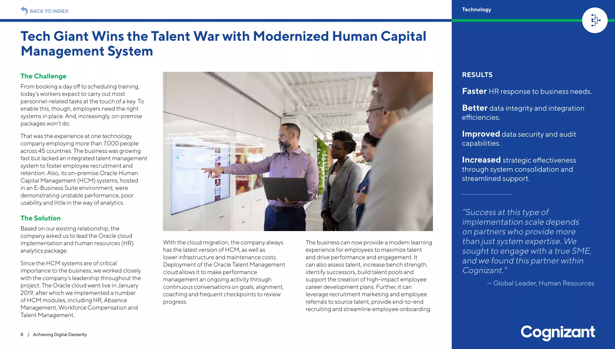 The Challenge
From booking a day off to scheduling training,
today’s workers expect to carry out most
personnel-related tasks at the touch of a key. To
enable this, though, employers need the right
systems in place. And, increasingly, on-premise
packages won’t do.
That was the experience at one technology
company employing more than 7,000 people
across 45 countries. The business was growing
fast but lacked an integrated talent management
system to foster employee recruitment and
retention. Also, its on-premise Oracle Human
Capital Management (HCM) systems, hosted
in an E-Business Suite environment, were
demonstrating unstable performance, poor
usability and little in the way of analytics.
The Solution
Based on our existing relationship, the
company asked us to lead the Oracle cloud
implementation and human resources (HR)
analytics package.
Since the HCM systems are of critical
importance to the business, we worked closely
with the company’s leadership throughout the
project. The Oracle cloud went live in January
2019, after which we implemented a number
of HCM modules, including HR, Absence
Management, Workforce Compensation and
Talent Management.
With the cloud migration, the company always
has the latest version of HCM, as well as
lower infrastructure and maintenance costs.
Deployment of the Oracle Talent Management
cloud allows it to make performance
management an ongoing activity through
continuous conversations on goals, alignment,
coaching and frequent checkpoints to review
progress.
The business can now provide a modern learning
experience for employees to maximize talent
and drive performance and engagement. It
can also assess talent, increase bench strength,
identify successors, build talent pools and
support the creation of high-impact employee
career development plans. Further, it can
leverage recruitment marketing and employee
referrals to source talent, provide end-to-end
recruiting and streamline employee onboarding.
Tech Giant Wins the Talent War with Modernized Human Capital
Management System
8 / Achieving Digital Dexterity
RESULTS
Faster HR response to business needs.
Better data integrity and integration
efficiencies.
Improved data security and audit
capabilities.
Increased strategic effectiveness
through system consolidation and
streamlined support.
“Success at this type of
implementation scale depends
on partners who provide more
than just system expertise. We
sought to engage with a true SME,
and we found this partner within
Cognizant.”
— Global Leader, Human Resources
BACK TO INDEX Technology
 