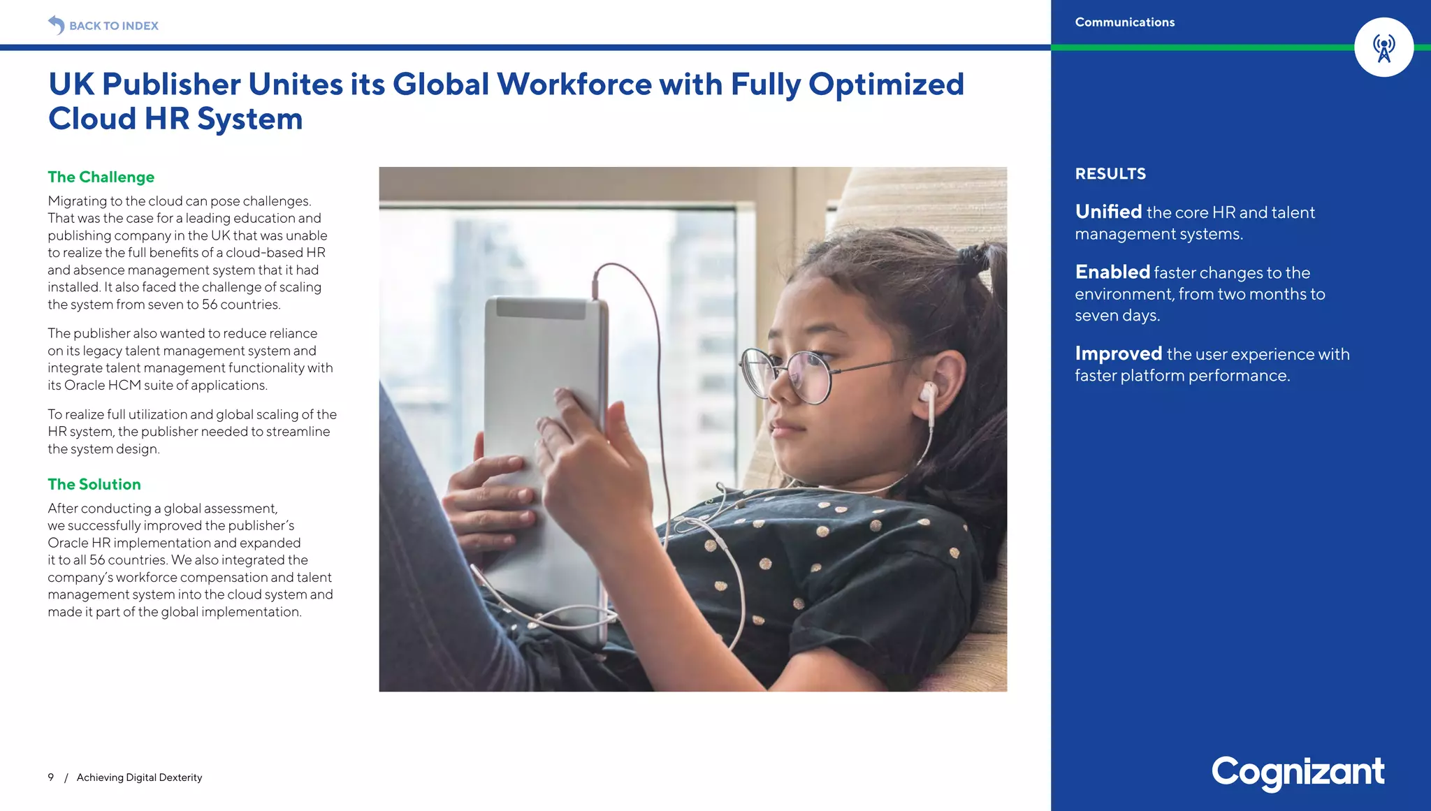 The Challenge
Migrating to the cloud can pose challenges.
That was the case for a leading education and
publishing company in the UK that was unable
to realize the full benefits of a cloud-based HR
and absence management system that it had
installed. It also faced the challenge of scaling
the system from seven to 56 countries.
The publisher also wanted to reduce reliance
on its legacy talent management system and
integrate talent management functionality with
its Oracle HCM suite of applications.
To realize full utilization and global scaling of the
HR system, the publisher needed to streamline
the system design.
The Solution
After conducting a global assessment,
we successfully improved the publisher’s
Oracle HR implementation and expanded
it to all 56 countries. We also integrated the
company’s workforce compensation and talent
management system into the cloud system and
made it part of the global implementation.
UK Publisher Unites its Global Workforce with Fully Optimized
Cloud HR System
9 / Achieving Digital Dexterity
RESULTS
Unified the core HR and talent
management systems.
Enabledfaster changes to the
environment, from two months to
seven days.
Improved the user experience with
faster platform performance.
BACK TO INDEX Communications
 