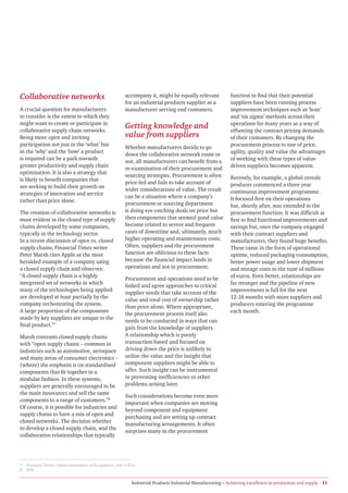 Collaborative networks                                      accompany it, might be equally relevant            function to find that their potential
                                                            for an industrial products supplier as a           suppliers have been running process
A crucial question for manufacturers                        manufacturer serving end customers.                improvement techniques such as ‘lean’
to consider is the extent to which they                                                                        and ‘six sigma’ methods across their
might want to create or participate in                                                                         operations for many years as a way of
collaborative supply chain networks.
                                                            Getting knowledge and                              offsetting the contract pricing demands
Being more open and inviting                                value from suppliers                               of their customers. By changing the
participation not just in the ‘what’ but                                                                       procurement process to one of price,
                                                            Whether manufacturers decide to go
in the ‘why’ and the ‘how’ a product                                                                           agility, quality and value the advantages
                                                            down the collaborative network route or
is required can be a path towards                                                                              of working with these types of value-
                                                            not, all manufacturers can benefit from a
greater productivity and supply chain                                                                          driven suppliers becomes apparent.
                                                            re-examination of their procurement and
optimisation. It is also a strategy that
                                                            sourcing strategies. Procurement is often          Recently, for example, a global cereals
is likely to benefit companies that
                                                            price-led and fails to take account of             producer commenced a three year
are seeking to build their growth on
                                                            wider considerations of value. The result          continuous improvement programme.
strategies of innovation and service
                                                            can be a situation where a company’s               It focused first on their operations
rather than price alone.
                                                            procurement or sourcing department                 but, shortly after, was extended to the
The creation of collaborative networks is                   is doing eye catching deals on price but           procurement function. It was difficult at
most evident in the closed type of supply                   then components that seemed good value             first to find functional improvements and
chains developed by some companies,                         become related to severe and frequent              savings but, once the company engaged
typically in the technology sector.                         cases of downtime and, ultimately, much            with their contract suppliers and
In a recent discussion of open vs. closed                   higher operating and maintenance costs.            manufacturers, they found huge benefits.
supply chains, Financial Times writer                       Often, suppliers and the procurement               These came in the form of operational
Peter Marsh cites Apple as the most                         function are oblivious to these facts              uptime, reduced packaging consumption,
heralded example of a company using                         because the financial impact lands in              better power usage and lower shipment
a closed supply chain and observes:                         operations and not in procurement.                 and storage costs to the tune of millions
“A closed supply chain is a highly                                                                             of euros. Even better, relationships are
                                                            Procurement and operations need to be
integrated set of networks in which                                                                            far stronger and the pipeline of new
                                                            linked and agree approaches to critical
many of the technologies being applied                                                                         improvements is full for the next
                                                            supplier needs that take account of the
are developed at least partially by the                                                                        12-18 months with more suppliers and
                                                            value and total cost of ownership rather
company orchestrating the system.                                                                              producers entering the programme
                                                            than price alone. Where appropriate,
A large proportion of the components                                                                           each month.
                                                            the procurement process itself also
made by key suppliers are unique to the
                                                            needs to be conducted in ways that can
final product.”7
                                                            gain from the knowledge of suppliers.
Marsh contrasts closed supply chains                        A relationship which is purely
with “open supply chains – common in                        transaction-based and focused on
industries such as automotive, aerospace                    driving down the price is unlikely to
and many areas of consumer electronics –                    utilise the value and the insight that
(where) the emphasis is on standardised                     component suppliers might be able to
components that fit together in a                           offer. Such insight can be instrumental
modular fashion. In these systems,                          in preventing inefficiencies or other
suppliers are generally encouraged to be                    problems arising later.
the main innovators and sell the same
                                                            Such considerations become even more
components to a range of customers.”8
                                                            important when companies are moving
Of course, it is possible for industries and
                                                            beyond component and equipment
supply chains to have a mix of open and
                                                            purchasing and are setting up contract
closed networks. The decision whether
                                                            manufacturing arrangements. It often
to develop a closed supply chain, and the
                                                            surprises many in the procurement
collaborative relationships that typically




7   Financial Times, Closed encounters with suppliers, July 6 2011.
8   Ibid.


                                                                Industrial Products Industrial Manufacturing – Achieving excellence in production and supply 11
 
