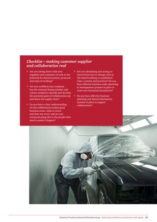 Checklist – making customer supplier
and collaboration real
• Are you sitting down with your             • Are you identifying and acting on
  suppliers and customers to look at the       internal barriers to change such as
  potential for shared systems, protocols      silo-based working or established
  and ways of working?                         rules, customs and practices? Do you
                                               have effective business-wide operating
• Are you confident your company               or management systems in place to
  has the outward-facing mindset and           cross-over functional boundaries?
  culture needed to identify and develop
  the potential gains of collaboration up    • Do you have effective business
  and down the supply chain?                   planning and shared information
                                               systems in place to support
• Do you have a clear understanding            collaboration?
  of why collaboration makes good
  business sense, what it covers
  and does not cover, and are you
  communicating this to the people who
  need to make it happen?




                              Industrial Products Industrial Manufacturing – Achieving excellence in production and supply 13
 
