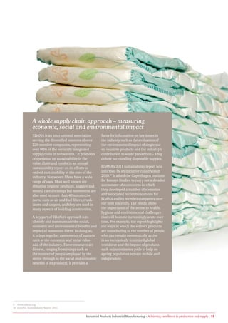 A whole supply chain approach – measuring
               economic, social and environmental impact
               EDANA is an international association         focus for information on key issues in
               serving the diversified interests of over     the industry such as the evaluation of
               220 member companies, representing            the environmental impact of single use
               over 90% of the vertically integrated         vs. reusable products and the industry’s
               supply chain in nonwovens.9 It promotes       contribution to waste prevention – a big
               cooperation on sustainability in the          debate surrounding disposable nappies.
               value chain and conducts an annual
               sustainability report on its efforts to       EDANA’s 2011 sustainability report was
               embed sustainability at the core of the       informed by an initiative called Vision
               industry. Nonwoven fibres have a wide         2010.10 It asked the Copenhagen Institute
               range of uses. Most well known are            for Futures Studies to carry out a detailed
               feminine hygiene products, nappies and        assessment of nonwovens in which
               wound care dressings but nonwovens are        they developed a number of scenarios
               also used in more than 40 automotive          and associated recommendations for
               parts, such as air and fuel filters, trunk    EDANA and its member companies over
               liners and carpets, and they are used in      the next ten years. The results show
               many aspects of building construction.        the importance of the sector to health,
                                                             hygiene and environmental challenges
               A key part of EDANA’s approach is to          that will become increasingly acute over
               identify and communicate the social,          time. For example, the report highlights
               economic and environmental benefits and       the ways in which the sector’s products
               impact of nonwoven fibres. In doing so,       are contributing to the number of people
               it brings together assessments of matters     who can remain economically active
               such as the economic and social value-        in an increasingly feminised global
               add of the industry. These measures are       workforce and the impact of products
               diverse, ranging from things such as          such as incontinence pads to help an
               the number of people employed by the          ageing population remain mobile and
               sector through to the social and economic     independent.
               benefits of its products. It provides a




9 www.edana.org
10 EDANA, Sustainability Report 2011.


                                                  Industrial Products Industrial Manufacturing – Achieving excellence in production and supply 15
 