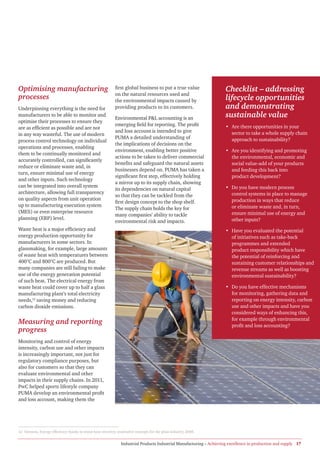 Optimising manufacturing                                    first global business to put a true value                  Checklist – addressing
                                                            on the natural resources used and
processes                                                   the environmental impacts caused by                        lifecycle opportunities
Underpinning everything is the need for                     providing products to its customers.                       and demonstrating
manufacturers to be able to monitor and
                                                            Environmental P&L accounting is an                         sustainable value
optimise their processes to ensure they
                                                            emerging field for reporting. The profit                   • Are there opportunities in your
are as efficient as possible and are not
                                                            and loss account is intended to give                         sector to take a whole supply chain
in any way wasteful. The use of modern
                                                            PUMA a detailed understanding of                             approach to sustainability?
process control technology on individual
                                                            the implications of decisions on the
operations and processes, enabling
                                                            environment, enabling better positive                      • Are you identifying and promoting
them to be continually monitored and
                                                            actions to be taken to deliver commercial                    the environmental, economic and
accurately controlled, can significantly
                                                            benefits and safeguard the natural assets                    social value-add of your products
reduce or eliminate waste and, in
                                                            businesses depend on. PUMA has taken a                       and feeding this back into
turn, ensure minimal use of energy
                                                            significant first step, effectively holding                  product development?
and other inputs. Such technology
                                                            a mirror up to its supply chain, showing
can be integrated into overall system                                                                                  • Do you have modern process
                                                            its dependencies on natural capital
architecture, allowing full transparency                                                                                 control systems in place to manage
                                                            so that they can be tackled from the
on quality aspects from unit operation                                                                                   production in ways that reduce
                                                            first design concept to the shop shelf.
up to manufacturing execution system                                                                                     or eliminate waste and, in turn,
                                                            The supply chain holds the key for
(MES) or even enterprise resource                                                                                        ensure minimal use of energy and
                                                            many companies’ ability to tackle
planning (ERP) level.                                                                                                    other inputs?
                                                            environmental risk and impacts.
Waste heat is a major efficiency and                                                                                   • Have you evaluated the potential
energy production opportunity for                                                                                        of initiatives such as take-back
manufacturers in some sectors. In                                                                                        programmes and extended
glassmaking, for example, large amounts                                                                                  product responsibility which have
of waste heat with temperatures between                                                                                  the potential of reinforcing and
400°C and 800°C are produced. But                                                                                        sustaining customer relationships and
many companies are still failing to make                                                                                 revenue streams as well as boosting
use of the energy generation potential                                                                                   environmental sustainability?
of such heat. The electrical energy from
waste heat could cover up to half a glass                                                                              • Do you have effective mechanisms
manufacturing plant’s total electricity                                                                                  for monitoring, gathering data and
needs,12 saving money and reducing                                                                                       reporting on energy intensity, carbon
carbon dioxide emissions.                                                                                                use and other impacts and have you
                                                                                                                         considered ways of enhancing this,
                                                                                                                         for example through environmental
Measuring and reporting                                                                                                  profit and loss accounting?
progress
Monitoring and control of energy
intensity, carbon use and other impacts
is increasingly important, not just for
regulatory compliance purposes, but
also for customers so that they can
evaluate environmental and other
impacts in their supply chains. In 2011,
PwC helped sports lifestyle company
PUMA develop an environmental profit
and loss account, making them the




12 Siemens, Energy efficiency thanks to waste heat recovery, innovative concepts for the glass industry, 2008.


                                                                Industrial Products Industrial Manufacturing – Achieving excellence in production and supply 17
 