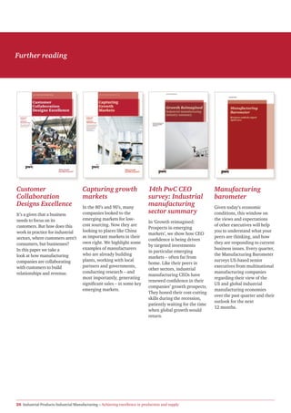 Further reading




Customer                              Capturing growth                       14th PwC CEO                     Manufacturing
Collaboration                         markets                                survey: Industrial               barometer
Designs Excellence                    In the 80’s and 90’s, many
                                                                             manufacturing                    Given today’s economic
It’s a given that a business          companies looked to the                sector summary                   conditions, this window on
needs to focus on its                 emerging markets for low-                                               the views and expectations
                                                                             In ‘Growth reimagined:
customers. But how does this          cost sourcing. Now they are                                             of other executives will help
                                                                             Prospects in emerging
work in practice for industrial       looking to places like China                                            you to understand what your
                                                                             markets’, we show how CEO
sectors, where customers aren’t       as important markets in their                                           peers are thinking, and how
                                                                             confidence is being driven
consumers, but businesses?            own right. We highlight some                                            they are responding to current
                                                                             by targeted investments
In this paper we take a               examples of manufacturers                                               business issues. Every quarter,
                                                                             in particular emerging
look at how manufacturing             who are already building                                                the Manufacturing Barometer
                                                                             markets – often far from
companies are collaborating           plants, working with local                                              surveys US-based senior
                                                                             home. Like their peers in
with customers to build               partners and governments,                                               executives from multinational
                                                                             other sectors, industrial
relationships and revenue.            conducting research – and                                               manufacturing companies
                                                                             manufacturing CEOs have
                                      most importantly, generating                                            regarding their view of the
                                                                             renewed confidence in their
                                      significant sales – in some key                                         US and global industrial
                                                                             companies’ growth prospects.
                                      emerging markets.                                                       manufacturing economies
                                                                             They honed their cost-cutting
                                                                                                              over the past quarter and their
                                                                             skills during the recession,
                                                                                                              outlook for the next
                                                                             patiently waiting for the time
                                                                                                              12 months.
                                                                             when global growth would
                                                                             return.




20 Industrial Products Industrial Manufacturing – Achieving excellence in production and supply
 
