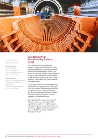 Global Industrial
                                      Manufacturing Industry
Global Industrial
Manufacturing team                    Group
Barry Misthal                         The Global Industrial Manufacturing
Global Industrial                     Industry Group at PwC includes over 9,300
Manufacturing Leader                  professionals who are committed to serving
barry.misthal@us.pwc.com              the Industrial Manufacturing industry. It is
Tel: +1 267 330 2146                  part of an Industrial Products group consisting
                                      of over 32,000 professionals, including over
                                      17,000 providing Assurance services, 8,300
Erica McEvoy
                                      providing Tax services, and 7,000 providing
Global Industrial Manufacturing
                                      Advisory services.
Marketing & Knowledge
Management                            Our group is dedicated to delivering effective
erica.mcevoy@au.pwc.com               solutions to the complex business challenges
Tel: +61 3 8603 4827                  faced by industrial manufacturing companies.
                                      As a global leader in serving the industry
                                      PwC has extensive experience working with
                                      companies on industry-specific strategic,
                                      operational, and financial issues.

                                      Our expertise includes assurance, tax and
                                      advisory services, as well as specialised
                                      capabilities in regulatory compliance, risk
                                      management, performance improvement and
                                      transaction support. In helping our clients, we
                                      draw on the full knowledge and skills of
                                      PwC’s professionals.




22 Industrial Products Industrial Manufacturing – Achieving excellence in production and supply
 