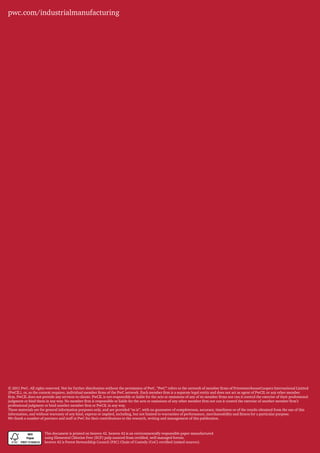 pwc.com/industrialmanufacturing




© 2011 PwC. All rights reserved. Not for further distribution without the permission of PwC. “PwC” refers to the network of member firms of PricewaterhouseCoopers International Limited
(PwCIL), or, as the context requires, individual member firms of the PwC network. Each member firm is a separate legal entity and does not act as agent of PwCIL or any other member
firm. PwCIL does not provide any services to clients. PwCIL is not responsible or liable for the acts or omissions of any of its member firms nor can it control the exercise of their professional
judgment or bind them in any way. No member firm is responsible or liable for the acts or omissions of any other member firm nor can it control the exercise of another member firm’s
professional judgment or bind another member firm or PwCIL in any way.
These materials are for general information purposes only, and are provided “as is”, with no guarantee of completeness, accuracy, timeliness or of the results obtained from the use of this
information, and without warranty of any kind, express or implied, including, but not limited to warranties of performance, merchantability and fitness for a particular purpose.
We thank a number of partners and staff at PwC for their contributions to the research, writing and management of this publication.



                       This document is printed on heaven 42. heaven 42 is an environmentally responsible paper manufactured
                       using Elemental Chlorine Free (ECF) pulp sourced from certified, well managed forests.
                       heaven 42 is Forest Stewardship Council (FSC) Chain of Custody (CoC) certified (mixed sources).
 