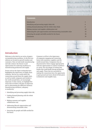 Contents
                                   Introduction                                                                                                  3
                                   Identifying and preventing supply chain risk                                                                  4
                                   Linking demand planning with the whole value chain                                                            8
                                   Making customer and supplier collaboration real                                                               12
                                   Addressing life cycle opportunities and demonstrating sustainable value                                       14
                                   Attracting the people and skills needed for the future                                                        18
                                   Conclusion                                                                                                    19




Introduction
Welcome to the third in our series of papers         Common to all five is the importance
on manufacturing excellence. In the first two        of companies engaging and connecting
editions we focused on growth markets and            better with customers, suppliers and the
customers. Now we look inside manufacturing          world around them. Companies that are
and take a look at the threats to and                disconnected or fail to engage appropriately
opportunities for achieving excellence in            will miss opportunities to achieve excellence
manufacturing production and supply.                 or, worse, face the danger of ticking time
                                                     bombs that could fatally disrupt production
Events such as the Japan earthquake have             and supply. Those that are successful in
highlighted the importance of supply chain           making the connections have the opportunity
resilience. We live in a world where the             to gain ground and move ahead of their peers
connections up and down the supply chain,            in distinctive and tangible ways.
as well as inside companies and outside to
the world around them, are increasingly
important. In this context, we highlight five
issues that we believe will play an important
part in determining the difference between
manufacturing excellence, adequacy
or mediocrity.

• Identifying and preventing supply chain risk.

• Linking demand planning with the whole
  value chain.

• Making customer and supplier
  collaboration real.

• Addressing lifecycle opportunities and
  demonstrating sustainable value.

• Attracting the people and skills needed for
  the future.




                                                  Industrial Products Industrial Manufacturing – Achieving excellence in production and supply       3
 