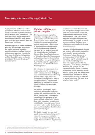 Identifying and preventing supply chain risk



Supply chain risk has been on a roller                     Gaining visibility over                       be critical for a variety of reasons and
coaster ride. Before the financial crisis                                                                risk management strategies need to take
supply chains were hit with skyrocketing
                                                           critical supplies                             these into account. In the Xirallic case,
prices of oil and other commodities. Then                  The Japan earthquake highlighted              the pigment was impossible to source
they were caught in a perfect storm of                     not just the interdependencies of the         from elsewhere. These kinds of risks
rising bankruptcies, high levels of debt,                  global supply chains that characterise        need to be identified and appropriate
tight credit, and weak demand. Now they                    many industries but the challenge for         measures taken, for example by way of
face a mix of conditions.                                  companies of maintaining visibility           inventory cushions, dual sourcing or
                                                           over the supply chain. The full extent        collaboration with suppliers to develop
Commodity prices are back to high levels,                                                                alternative sources.
                                                           of supply chain disruption following
there has been a renewal of confidence
                                                           the earthquake remains unclear as
but market conditions are varied.                                                                        Following the Japan earthquake, Boeing
                                                           the timescales for stock cushions and
Considerable macro-level and financial                                                                   was reported to be considering building
                                                           full visibility play out. Yossi Sheffi,
market concerns remain. Events in the                                                                    a new supplier system to minimize
                                                           director of the Massachusetts Institute
form of the Arab Spring civil uprisings                                                                  the impact of natural disasters on its
                                                           of Technology Center for Transportation
and the March 2011 Japan earthquake                                                                      operations. About 35% of the 787
                                                           and Logistics, observed: “Even the best
remind us of the risk of abrupt supply                                                                   Dreamliner aircraft is being developed
                                                           companies have very good visibility into
chain disruption.                                                                                        and manufactured by Japanese
                                                           their Tier One (direct) suppliers, but
                                                                                                         firms with supplies disrupted by the
                                                           little or none into their Tier Two and
                                                                                                         earthquake. CEO of Boeing Commercial
                                                           Three suppliers.”1
                                                                                                         Airplanes, Jim Albaugh, said the
                                                           It is orthodoxy for companies to focus        company is looking hard at its supplier
                                                           their supply chain risk management            relationships and the possibility of dual-
                                                           on key suppliers who make the biggest         sourcing critical parts: “We want to make
                                                           value contribution to the manufacturing       very sure that in the future we have a
                                                           process. But the Japan earthquake             production system that is not impacted
                                                           illustrated that disruption can come in       by natural catastrophe that could occur
                                                           unexpected forms. A supplier that is          anywhere in the world.”2
                                                           lower value or not central to the core
                                                           product platform may nonetheless
                                                           be critical.

                                                           For example, following the Japan
                                                           earthquake, a shortage of a specialty
                                                           pigment that gives cars a glittering shine
                                                           led car manufacturers to temporarily
                                                           restrict orders on vehicles in certain
                                                           shades of black, red and other colours.
                                                           Most major automakers use a pigment,
                                                           called Xirallic, which is produced at only
                                                           one factory in the world – the Onahama
                                                           plant near the Fukushima-Daiichi nuclear
                                                           power station in Japan.

                                                           The Xirallic example (see case study
                                                           panel) reminds us that confining supply
                                                           chain risk management to only the
                                                           largest and most immediate parts of the
                                                           supply chain is insufficient. Suppliers can



1   Financial Times, US and Europe escape the worst of the quake’s aftershock, 19 May 2011.
2   Reuters, Boeing mulling new supplier system in case of natural disaster, 4 July 2011.


4   Industrial Products Industrial Manufacturing – Achieving excellence in production and supply
 