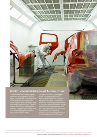 Xirallic – when the finishing touch becomes critical
        The pearl-lustre effect of Xirallic paint                  The plant had to close following the
        finishes has become popular with car                       March 2011 earthquake, causing
        buyers. This evolution in consumer taste                   some car makers to stop or slow their
        has increased the importance of the                        own production. Merck succeeded in
        Xirallic pigment in the auto supply chain.                 completing the recovery and repair work
        It is manufactured by German chemical                      by early May, ahead of schedule. Regular
        company Merck KGaA but production                          production was recommenced in June
        took place at just one plant, 57 km south                  2011. The company has also announced
        of the damaged Fukushima Daiichi                           that it intends now to diversify
        nuclear power plant in Japan.                              production with the commissioning of a
                                                                   second production line in Germany.3




3   Merck press release, Merck Resumes Xirallic Production in Japan, May 10 2011.


                                                              Industrial Products Industrial Manufacturing – Achieving excellence in production and supply   5
 