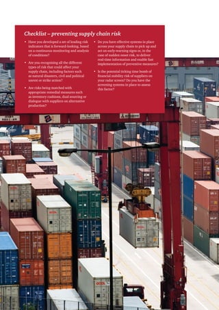 Checklist – preventing supply chain risk
• Have you developed a set of leading risk    • Do you have effective systems in place
  indicators that is forward-looking, based     across your supply chain to pick up and
  on a continuous monitoring and analysis       act on early-warning signs or, in the
  of conditions?                                case of sudden onset risk, to deliver
                                                real-time information and enable fast
• Are you recognising all the different         implementation of preventive measures?
  types of risk that could affect your
  supply chain, including factors such        • Is the potential ticking time bomb of
  as natural disasters, civil and political     financial stability risk of suppliers on
  unrest or strike action?                      your radar screen? Do you have the
                                                screening systems in place to assess
• Are risks being matched with                  this factor?
  appropriate remedial measures such
  as inventory cushions, dual sourcing or
  dialogue with suppliers on alternative
  production?
 