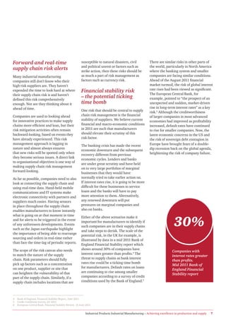 Forward and real-time                                      susceptible to natural disasters, civil             There are similar risks in other parts of
                                                           and political unrest or factors such as             the world, particularly in North America
supply chain risk alerts                                   strike action, then these risks should be           where the banking system and smaller
Many industrial manufacturing                              as much a part of risk management as                companies are facing similar conditions.
companies still don’t know who their                       factors such as currency risk.                      Ahead of the August 2011 financial
high risk suppliers are. They haven’t                                                                          market turmoil, the risk of global interest
                                                                                                               rate rises had been viewed as significant.
expended the time to look hard at where                    Financial stability risk                            The European Central Bank, for
their supply chain risk is and haven’t
defined this risk comprehensively
                                                           – the potential ticking                             example, pointed to “the prospect of an
enough. Nor are they thinking about it                     time bomb                                           unexpected and sudden, market-driven
ahead of time.                                                                                                 rise in long-term interest rates” as a key
                                                           One risk that should be central to supply           risk.6 Although the creditworthiness
Companies are used to looking ahead                        chain risk management is the financial              of larger companies in most advanced
for innovative practices to make supply                    stability of suppliers. We believe current          economies had improved as profitability
chains more efficient and lean, but their                  financial and macro-economic conditions             increased, default rates have continued
risk mitigation activities often remain                    in 2011 are such that manufacturers                 to rise for smaller companies. Now, the
backward-looking, based on events they                     should elevate their scrutiny of this               latest economic concerns in the US and
have already experienced. This risk                        risk factor.                                        the risk of sovereign debt contagion in
management approach is lagging in                                                                              Europe have brought fears of a double-
                                                           The banking crisis has made the recent
nature and almost always ensures                                                                               dip recession back on the global agenda,
                                                           economic downturn and the subsequent
that new risks will be spotted only when                                                                       heightening the risk of company failure.
                                                           recovery different from previous
they become serious issues. A direct link
                                                           economic cycles. Lenders and banks
to organisational objectives is one way of
                                                           are under great scrutiny and have held
making supply chain risk management
                                                           on to very large portfolios of marginal
forward-looking.
                                                           businesses that they would have
As far as possible, companies need to also                 normally tried to take earlier action on.
look at connecting the supply chain and                    If interest rates rise, it is going to be more
using real-time data. Hand-held mobile                     difficult for these businesses to service
communications and IT systems make                         loans and the banks will have to pay
electronic connectivity with partners and                  more attention to them. Alternatively,
suppliers much easier. Having sensors                      any renewed downturn will put
in place throughout the supply chain                       pressures on marginal companies and
enables manufacturers to know instantly                    also on banks.
what is going on at that moment in time

                                                                                                                                  30%
                                                           Either of the above scenarios make it
and for alerts to be triggered in the event
                                                           important for manufacturers to identify if
of any unforeseen developments. Events
                                                           such companies are in their supply chains
such as the Japan earthquake highlight
                                                           and take steps to derisk. The scale of the
the importance of being able to rearrange
                                                           potential risk, in the UK for example, is
sourcing and orders in real-time rather
                                                           illustrated by data in a mid 2011 Bank of
than face the time-lag of periodic reports.
                                                           England Financial Stability report which
The scope of the risk canvas also needs                    shows around 30% of companies have
                                                                                                                                Companies with
to match the nature of the supply                          interest rates greater than profits.4 The
                                                                                                                                interest rates greater
chain. Risk parameters should fully                        threat to supply chains as bank interest
                                                                                                                                than profits.
pick up factors such as a concentration                    rates rise could be a ticking time bomb
                                                                                                                                Mid 2011 Bank of
on one product, supplier or site that                      for manufacturers. Default rates on loans
                                                                                                                                England Financial
can heighten the vulnerability of that                     are continuing to rise among smaller
                                                                                                                                Stability report
part of the supply chain. Similarly, if a                  companies according to a survey of credit
supply chain includes locations that are                   conditions used by the Bank of England.5



4   Bank of England, Financial Stability Report, June 2011.
5   Credit Conditions Survey, Q1 2011.
6   European Central Bank, Financial Stability Review, 15 June 2011.


                                                               Industrial Products Industrial Manufacturing – Achieving excellence in production and supply   7
 