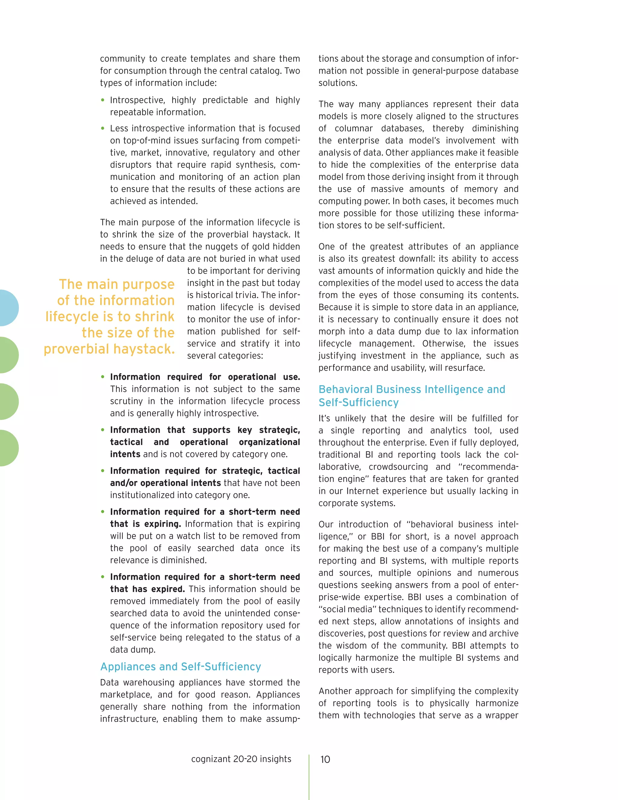 community to create templates and share them        tions about the storage and consumption of infor-
             for consumption through the central catalog. Two    mation not possible in general-purpose database
             types of information include:                       solutions.

             •	 Introspective,highly predictable and highly      The way many appliances represent their data
               repeatable information.                           models is more closely aligned to the structures
             •	 Less introspective information that is focused   of columnar databases, thereby diminishing
               on top-of-mind issues surfacing from competi-     the enterprise data model’s involvement with
               tive, market, innovative, regulatory and other    analysis of data. Other appliances make it feasible
               disruptors that require rapid synthesis, com-     to hide the complexities of the enterprise data
               munication and monitoring of an action plan       model from those deriving insight from it through
               to ensure that the results of these actions are   the use of massive amounts of memory and
               achieved as intended.                             computing power. In both cases, it becomes much
                                                                 more possible for those utilizing these informa-
          The main purpose of the information lifecycle is       tion stores to be self-sufficient.
          to shrink the size of the proverbial haystack. It
          needs to ensure that the nuggets of gold hidden        One of the greatest attributes of an appliance
          in the deluge of data are not buried in what used      is also its greatest downfall: its ability to access
                                to be important for deriving     vast amounts of information quickly and hide the
   The main purpose insight in the past but today                complexities of the model used to access the data

   of the information is historical trivia.is devised
                                mation lifecycle
                                                  The infor-     from the eyes of those consuming its contents.
                                                                 Because it is simple to store data in an appliance,
lifecycle is to shrink to monitor the use of infor-              it is necessary to continually ensure it does not
       the size of the mation published for self-                morph into a data dump due to lax information

proverbial haystack. service categories: it into
                                several
                                        and stratify             lifecycle management. Otherwise, the issues
                                                                 justifying investment in the appliance, such as
                                                                 performance and usability, will resurface.
             •	 Information  required for operational use.
               This information is not subject to the same       Behavioral Business Intelligence and
               scrutiny in the information lifecycle process     Self-Sufficiency
               and is generally highly introspective.
                                                                 It’s unlikely that the desire will be fulfilled for
             •	 Information  that supports key strategic,        a single reporting and analytics tool, used
               tactical and operational organizational           throughout the enterprise. Even if fully deployed,
               intents and is not covered by category one.       traditional BI and reporting tools lack the col-
                                                                 laborative, crowdsourcing and “recommenda-
             •	 Information   required for strategic, tactical
                                                                 tion engine” features that are taken for granted
               and/or operational intents that have not been
               institutionalized into category one.              in our Internet experience but usually lacking in
                                                                 corporate systems.
             •	 Information required for a short-term need
               that is expiring. Information that is expiring    Our introduction of “behavioral business intel-
               will be put on a watch list to be removed from    ligence,” or BBI for short, is a novel approach
               the pool of easily searched data once its         for making the best use of a company’s multiple
               relevance is diminished.                          reporting and BI systems, with multiple reports
                                                                 and sources, multiple opinions and numerous
             •	 Information required for a short-term need       questions seeking answers from a pool of enter-
               that has expired. This information should be
               removed immediately from the pool of easily       prise-wide expertise. BBI uses a combination of
               searched data to avoid the unintended conse-      “social media” techniques to identify recommend-
               quence of the information repository used for     ed next steps, allow annotations of insights and
               self-service being relegated to the status of a   discoveries, post questions for review and archive
               data dump.                                        the wisdom of the community. BBI attempts to
                                                                 logically harmonize the multiple BI systems and
             Appliances and Self-Sufficiency                     reports with users.
             Data warehousing appliances have stormed the
             marketplace, and for good reason. Appliances        Another approach for simplifying the complexity
             generally share nothing from the information        of reporting tools is to physically harmonize
             infrastructure, enabling them to make assump-       them with technologies that serve as a wrapper



                                   cognizant 20-20 insights      10
 
