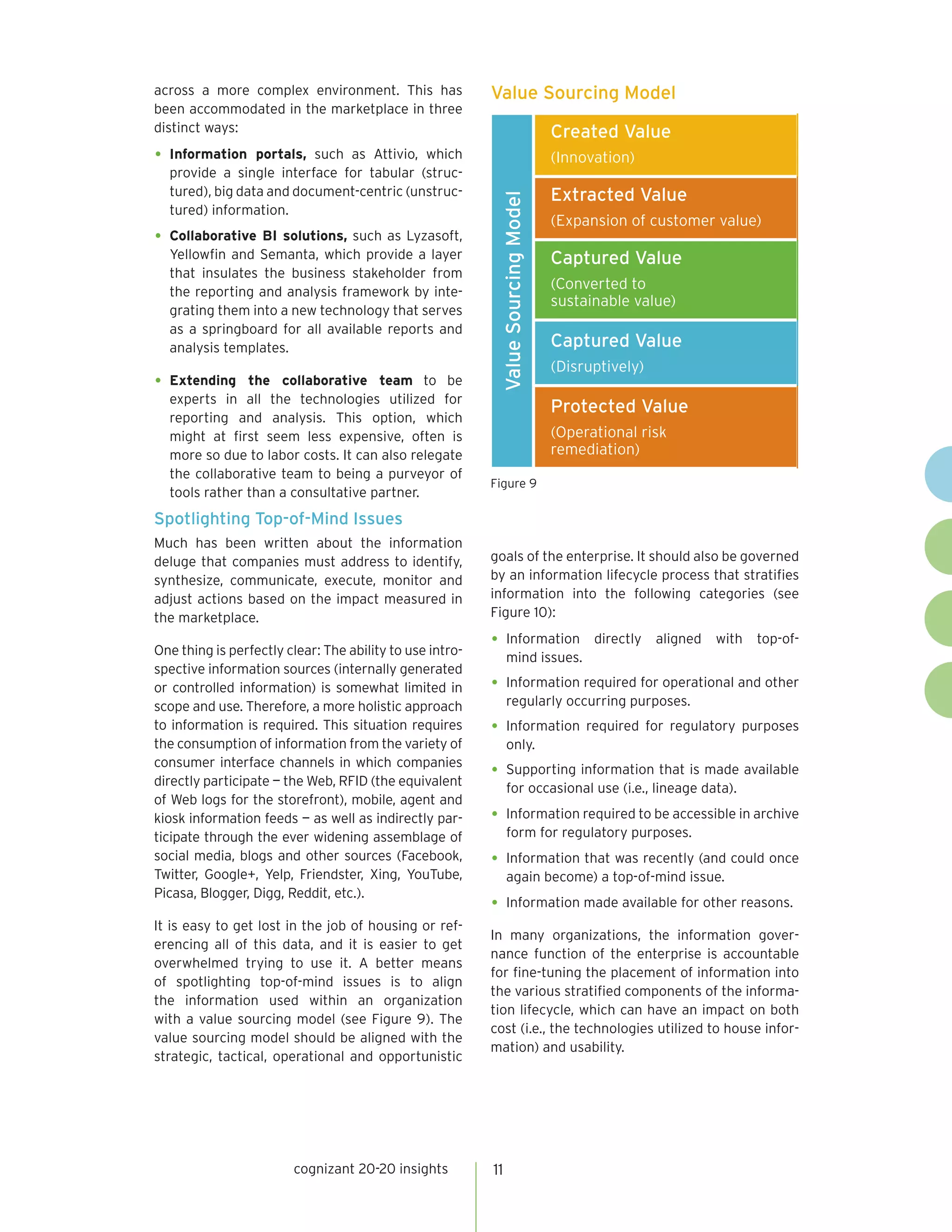 across a more complex environment. This has               Value Sourcing Model
been accommodated in the marketplace in three
distinct ways:                                                                    Created Value
•	 Information portals, such as Attivio, which                                    (Innovation)
   provide a single interface for tabular (struc-
   tured), big data and document-centric (unstruc-                                Extracted Value




                                                           Value Sourcing Model
   tured) information.
                                                                                  (Expansion of customer value)
•	 Collaborative BI solutions, such as Lyzasoft,
  Yellowfin and Semanta, which provide a layer                                    Captured Value
  that insulates the business stakeholder from
  the reporting and analysis framework by inte-
                                                                                  (Converted to
                                                                                  sustainable value)
  grating them into a new technology that serves
  as a springboard for all available reports and
  analysis templates.                                                             Captured Value
                                                                                  (Disruptively)
•	 Extending   the collaborative team to be
  experts in all the technologies utilized for
                                                                                  Protected Value
  reporting and analysis. This option, which
  might at first seem less expensive, often is                                    (Operational risk
  more so due to labor costs. It can also relegate                                remediation)
  the collaborative team to being a purveyor of
                                                          Figure 9
  tools rather than a consultative partner.
Spotlighting Top-of-Mind Issues
Much has been written about the information
deluge that companies must address to identify,           goals of the enterprise. It should also be governed
synthesize, communicate, execute, monitor and             by an information lifecycle process that stratifies
adjust actions based on the impact measured in            information into the following categories (see
the marketplace.                                          Figure 10):

One thing is perfectly clear: The ability to use intro-
                                                          •	 Information                directly   aligned   with   top-of-
                                                               mind issues.
spective information sources (internally generated
or controlled information) is somewhat limited in         •	 Information required for operational and other
scope and use. Therefore, a more holistic approach             regularly occurring purposes.
to information is required. This situation requires       •	 Information required for regulatory purposes
the consumption of information from the variety of             only.
consumer interface channels in which companies
directly participate — the Web, RFID (the equivalent
                                                          •	 Supporting information that is made available
                                                               for occasional use (i.e., lineage data).
of Web logs for the storefront), mobile, agent and
kiosk information feeds — as well as indirectly par-      •	 Information required to be accessible in archive
ticipate through the ever widening assemblage of               form for regulatory purposes.
social media, blogs and other sources (Facebook,          •	 Information that was recently (and could once
Twitter, Google+, Yelp, Friendster, Xing, YouTube,             again become) a top-of-mind issue.
Picasa, Blogger, Digg, Reddit, etc.).
                                                          •	 Information made available for other reasons.
It is easy to get lost in the job of housing or ref-
                                                          In many organizations, the information gover-
erencing all of this data, and it is easier to get
                                                          nance function of the enterprise is accountable
overwhelmed trying to use it. A better means
                                                          for fine-tuning the placement of information into
of spotlighting top-of-mind issues is to align
                                                          the various stratified components of the informa-
the information used within an organization
                                                          tion lifecycle, which can have an impact on both
with a value sourcing model (see Figure 9). The
                                                          cost (i.e., the technologies utilized to house infor-
value sourcing model should be aligned with the
                                                          mation) and usability.
strategic, tactical, operational and opportunistic




                        cognizant 20-20 insights          11
 