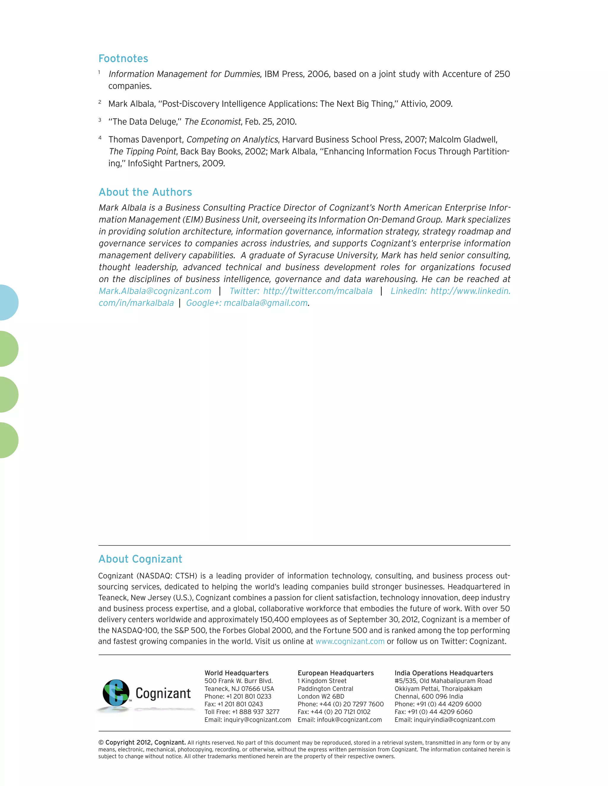 Footnotes
1	
     Information Management for Dummies, IBM Press, 2006, based on a joint study with Accenture of 250
     companies.
2	
     Mark Albala, “Post-Discovery Intelligence Applications: The Next Big Thing,” Attivio, 2009.
3	
     “The Data Deluge,” The Economist, Feb. 25, 2010.
4	
     Thomas Davenport, Competing on Analytics, Harvard Business School Press, 2007; Malcolm Gladwell,
     The Tipping Point, Back Bay Books, 2002; Mark Albala, “Enhancing Information Focus Through Partition-
     ing,” InfoSight Partners, 2009.


About the Authors
Mark Albala is a Business Consulting Practice Director of Cognizant’s North American Enterprise Infor-
mation Management (EIM) Business Unit, overseeing its Information On-Demand Group. Mark specializes
in providing solution architecture, information governance, information strategy, strategy roadmap and
governance services to companies across industries, and supports Cognizant’s enterprise information
management delivery capabilities. A graduate of Syracuse University, Mark has held senior consulting,
thought leadership, advanced technical and business development roles for organizations focused
on the disciplines of business intelligence, governance and data warehousing. He can be reached at
Mark.Albala@cognizant.com | Twitter: http://twitter.com/mcalbala | LinkedIn: http://www.linkedin.
com/in/markalbala | Google+: mcalbala@gmail.com.




About Cognizant
Cognizant (NASDAQ: CTSH) is a leading provider of information technology, consulting, and business process out-
sourcing services, dedicated to helping the world’s leading companies build stronger businesses. Headquartered in
Teaneck, New Jersey (U.S.), Cognizant combines a passion for client satisfaction, technology innovation, deep industry
and business process expertise, and a global, collaborative workforce that embodies the future of work. With over 50
delivery centers worldwide and approximately 150,400 employees as of September 30, 2012, Cognizant is a member of
the NASDAQ-100, the S&P 500, the Forbes Global 2000, and the Fortune 500 and is ranked among the top performing
and fastest growing companies in the world. Visit us online at www.cognizant.com or follow us on Twitter: Cognizant.


                                         World Headquarters                  European Headquarters                 India Operations Headquarters
                                         500 Frank W. Burr Blvd.             1 Kingdom Street                      #5/535, Old Mahabalipuram Road
                                         Teaneck, NJ 07666 USA               Paddington Central                    Okkiyam Pettai, Thoraipakkam
                                         Phone: +1 201 801 0233              London W2 6BD                         Chennai, 600 096 India
                                         Fax: +1 201 801 0243                Phone: +44 (0) 20 7297 7600           Phone: +91 (0) 44 4209 6000
                                         Toll Free: +1 888 937 3277          Fax: +44 (0) 20 7121 0102             Fax: +91 (0) 44 4209 6060
                                         Email: inquiry@cognizant.com        Email: infouk@cognizant.com           Email: inquiryindia@cognizant.com


©
­­ Copyright 2012, Cognizant. All rights reserved. No part of this document may be reproduced, stored in a retrieval system, transmitted in any form or by any
means, electronic, mechanical, photocopying, recording, or otherwise, without the express written permission from Cognizant. The information contained herein is
subject to change without notice. All other trademarks mentioned herein are the property of their respective owners.
 