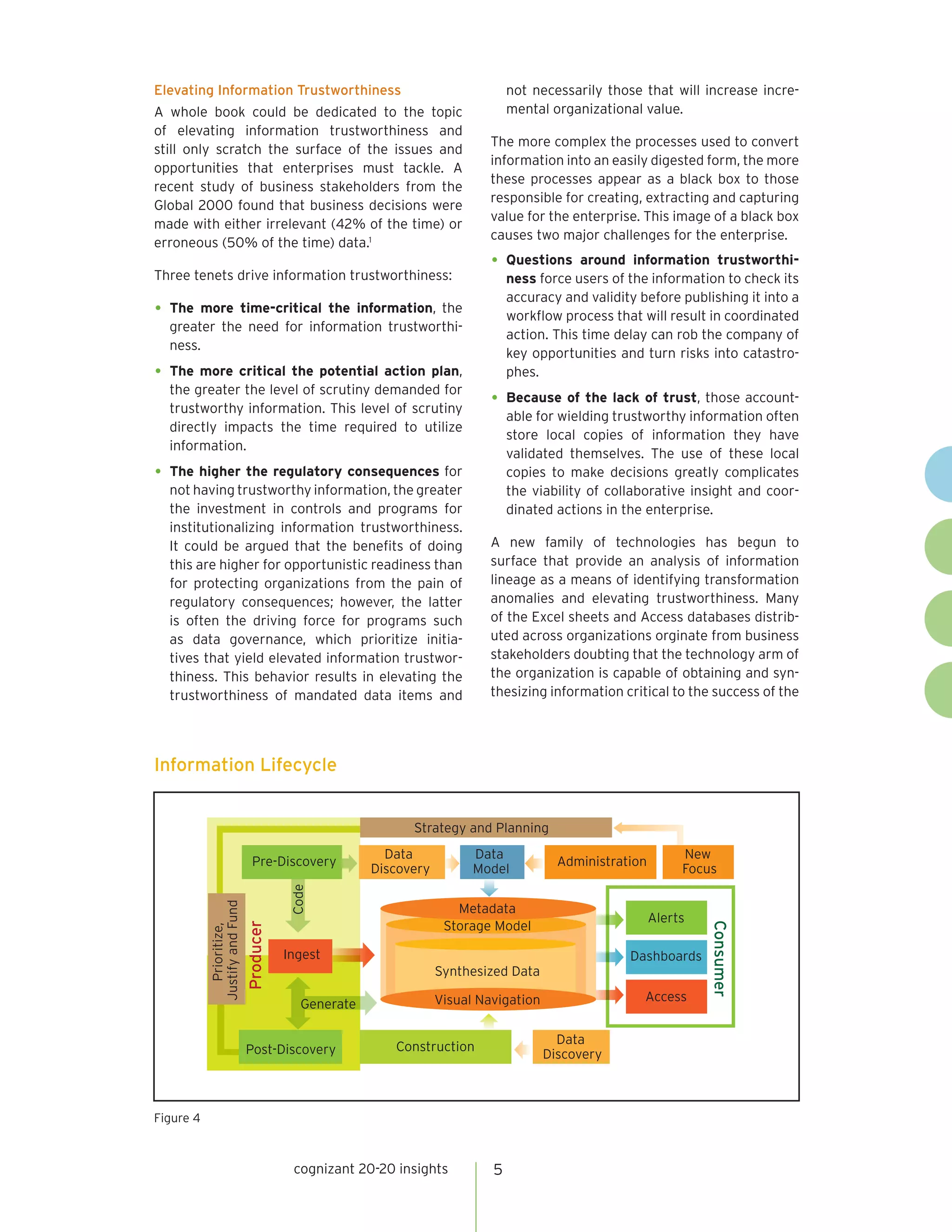 Elevating Information Trustworthiness                                           not necessarily those that will increase incre-
A whole book could be dedicated to the topic                                    mental organizational value.
of elevating information trustworthiness and
                                                                            The more complex the processes used to convert
still only scratch the surface of the issues and
                                                                            information into an easily digested form, the more
opportunities that enterprises must tackle. A
                                                                            these processes appear as a black box to those
recent study of business stakeholders from the
                                                                            responsible for creating, extracting and capturing
Global 2000 found that business decisions were
                                                                            value for the enterprise. This image of a black box
made with either irrelevant (42% of the time) or
                                                                            causes two major challenges for the enterprise.
erroneous (50% of the time) data.1
                                                                            •	 Questions     around information trustworthi-
Three tenets drive information trustworthiness:                                 ness force users of the information to check its
                                                                                accuracy and validity before publishing it into a
•	 The more time-critical the information, the
                                                                                workflow process that will result in coordinated
  greater the need for information trustworthi-
                                                                                action. This time delay can rob the company of
  ness.
                                                                                key opportunities and turn risks into catastro-
•	 The more critical the potential action plan,                                 phes.
  the greater the level of scrutiny demanded for
  trustworthy information. This level of scrutiny
                                                                            •	 Because of the lack of trust, those account-
                                                                                able for wielding trustworthy information often
  directly impacts the time required to utilize
                                                                                store local copies of information they have
  information.
                                                                                validated themselves. The use of these local
•	 The higher the regulatory consequences for                                   copies to make decisions greatly complicates
  not having trustworthy information, the greater                               the viability of collaborative insight and coor-
  the investment in controls and programs for                                   dinated actions in the enterprise.
  institutionalizing information trustworthiness.
  It could be argued that the benefits of doing                             A new family of technologies has begun to
  this are higher for opportunistic readiness than                          surface that provide an analysis of information
  for protecting organizations from the pain of                             lineage as a means of identifying transformation
  regulatory consequences; however, the latter                              anomalies and elevating trustworthiness. Many
  is often the driving force for programs such                              of the Excel sheets and Access databases distrib-
  as data governance, which prioritize initia-                              uted across organizations orginate from business
  tives that yield elevated information trustwor-                           stakeholders doubting that the technology arm of
  thiness. This behavior results in elevating the                           the organization is capable of obtaining and syn-
  trustworthiness of mandated data items and                                thesizing information critical to the success of the




Information Lifecycle


                                                             Strategy and Planning
                                                         Data            Data                                  New
                                Pre-Discovery                                            Administration
                                                       Discovery         Model                                 Focus
                                          Code
           Justify and Fund




                                                                      Metadata
                                                                                                          Alerts
                                                                    Storage Model
                              Producer




                                                                                                                   Consumer
              Prioritize,




                                         Ingest                                                     Dashboards
                                                                   Synthesized Data

                                                                   Visual Navigation                   Access
                                            Generate

                                                                                         Data
                              Post-Discovery              Construction
                                                                                       Discovery



Figure 4



                                          cognizant 20-20 insights          5
 