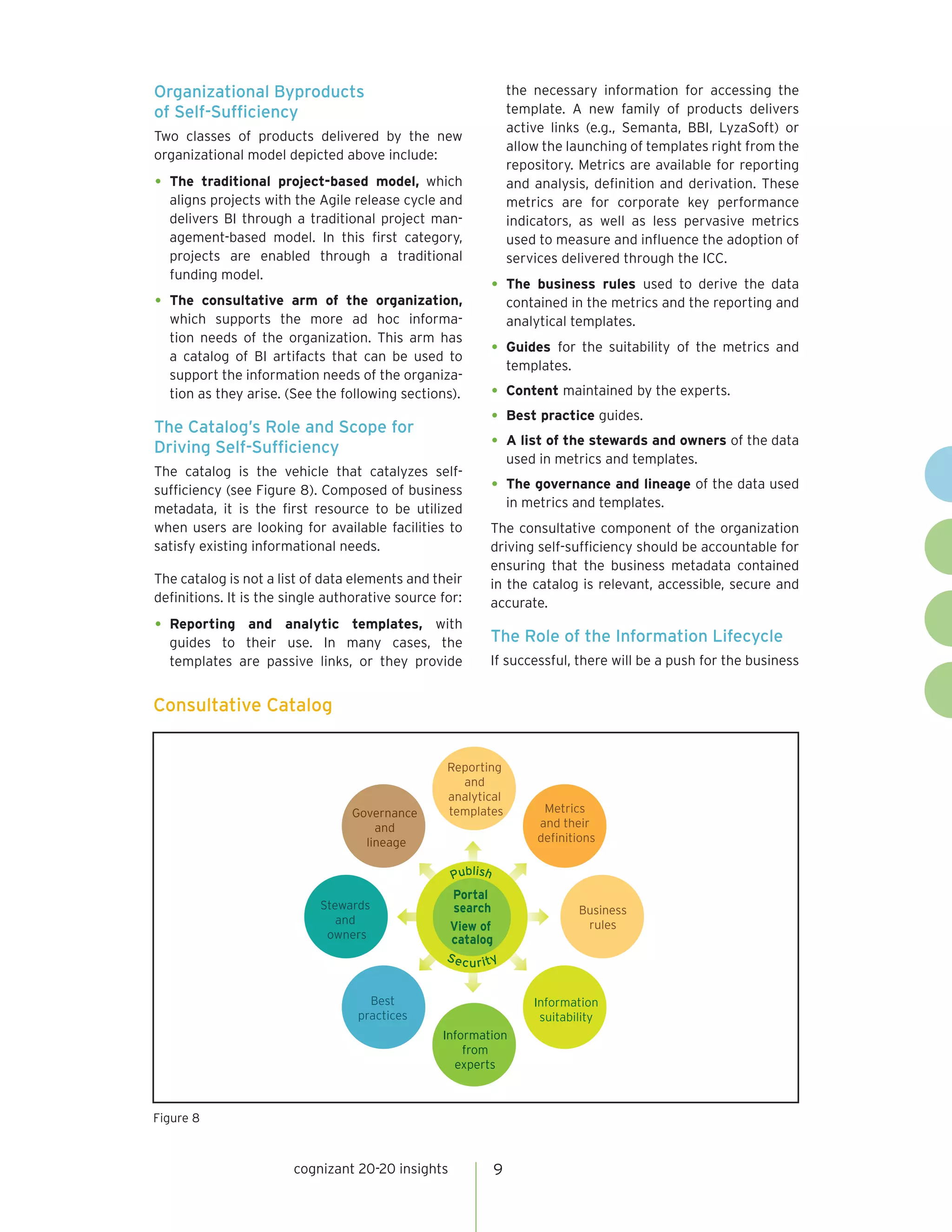 Organizational Byproducts                                        the necessary information for accessing the
of Self-Sufficiency                                              template. A new family of products delivers
                                                                 active links (e.g., Semanta, BBI, LyzaSoft) or
Two classes of products delivered by the new
                                                                 allow the launching of templates right from the
organizational model depicted above include:
                                                                 repository. Metrics are available for reporting
•	 The traditional project-based model, which                    and analysis, definition and derivation. These
  aligns projects with the Agile release cycle and               metrics are for corporate key performance
  delivers BI through a traditional project man-                 indicators, as well as less pervasive metrics
  agement-based model. In this first category,                   used to measure and influence the adoption of
  projects are enabled through a traditional                     services delivered through the ICC.
  funding model.
                                                            •	 The    business rules used to derive the data
•	 The  consultative arm of the organization,                    contained in the metrics and the reporting and
  which supports the more ad hoc informa-                        analytical templates.
  tion needs of the organization. This arm has
  a catalog of BI artifacts that can be used to             •	 Guides   for the suitability of the metrics and
                                                                 templates.
  support the information needs of the organiza-
  tion as they arise. (See the following sections).         •	 Content maintained by the experts.
The Catalog’s Role and Scope for
                                                            •	 Best practice guides.
Driving Self-Sufficiency                                    •	 A list of the stewards and owners of the data
                                                                 used in metrics and templates.
The catalog is the vehicle that catalyzes self-
sufficiency (see Figure 8). Composed of business            •	 The governance and lineage of the data used
metadata, it is the first resource to be utilized                in metrics and templates.
when users are looking for available facilities to          The consultative component of the organization
satisfy existing informational needs.                       driving self-sufficiency should be accountable for
                                                            ensuring that the business metadata contained
The catalog is not a list of data elements and their        in the catalog is relevant, accessible, secure and
definitions. It is the single authorative source for:       accurate.
•	 Reporting and analytic templates, with
                                                            The Role of the Information Lifecycle
  guides to their use. In many cases, the
  templates are passive links, or they provide              If successful, there will be a push for the business


Consultative Catalog


                                                  Reporting
                                                    and
                                                  analytical
                                  Governance      templates            Metrics
                                      and                             and their
                                    lineage                           definitions


                                                   Publish
                                                  Portal
                            Stewards              search                     Business
                               and                                            rules
                                                  View of
                             owners               catalog
                                                  Sec
                                                        u rity


                                     Best                            Information
                                   practices                          suitability
                                                 Information
                                                     from
                                                   experts



Figure 8



                       cognizant 20-20 insights              9
 