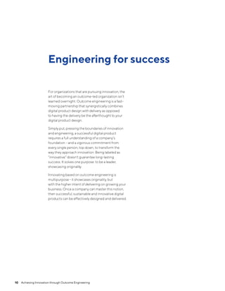 Engineering for success
For organizations that are pursuing innovation, the
art of becoming an outcome-led organization isn’t
learned overnight. Outcome engineering is a fast-
moving partnership that synergistically combines
digital product design with delivery as opposed
to having the delivery be the afterthought to your
digital product design.
Simply put, pressing the boundaries of innovation
and engineering, a successful digital product
requires a full understanding of a company’s
foundation - and a vigorous commitment from
every single person, top down, to transform the
way they approach innovation. Being labeled as
“innovative” doesn't guarantee long-lasting
success. It solves one purpose: to be a leader,
showcasing originality.
Innovating based on outcome engineering is
multipurpose - it showcases originality, but
with the higher intent of delivering on growing your
business. Once a company can master this notion,
then successful, sustainable and innovative digital
products can be effectively designed and delivered.
10  Achieving Innovation through Outcome Engineering
 