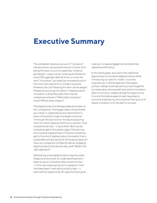 The somewhat nebulous pursuit of “innovation”
has become a cultural phenomenon of sorts; from
being the topic du jour for speeches,1 to being
parodized2 in pop culture, to being shortlisted on
most CEO agendas. With all of this in mind, the
term "innovation" can easily be considered one of
the most overused terms in modern business.
However, the cult following this term carries weight.
People are pursuing innovation; if digital product
innovation is what they seek, then how do
companies achieve it? What does innovation
entail? Where does it begin?
The digital product landscape today boils down to
this: competitive. The bigger, faster, shinier, better,
you-name-it, organizations are clamoring for a
piece of the action to get the target consumer
in through the door and on the way to acquiring
them (or rather, keeping them) as a customer. How
companies do that — is up to them. But how do
companies get to the golden egg of introducing
an innovative digital product? How do companies
get to the kind of digital product innovation that is
sustainable and disruptive for all thegood reasons?
How can companies confidently deliver engaging
digital products that are actually used? What’s the
right approach?
Developing a new digital product requires a plan,
diligence and a knack for understanding what it
takes to see an innovative idea cometo fruition
- in this case meaning traction or adoption. And
that idea doesn’t start with a product plan - it
starts with an opportunity. An opportunity to grow
revenue, increase engagement and optimize
operational efficiency.
In this white paper, we outline the traditional
approaches to innovative digital products while
introducing our specific model, “outcome
engineering,” a refined approach that aligns
product, design and engineering to work together
to create value, drive growth and unlock innovation.
Upon conclusion, readers will get the opportunity
to score themselves against eight key areas to
outcome engineering, ensuring that their pursuit of
digital innovation is on the path to success.
Executive Summary
2  Achieving Innovation through Outcome Engineering
 
