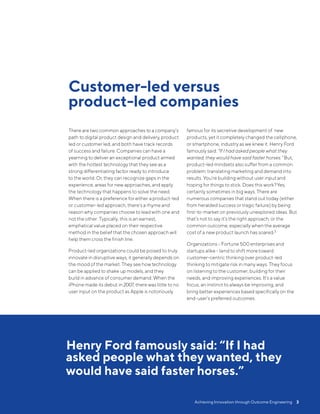 Henry Ford famously said: “If I had
asked people what they wanted, they
would have said faster horses.”
There are two common approaches to a company’s
path to digital product design and delivery, product
led or customer led, and both have track records
of success and failure. Companies can have a
yearning to deliver an exceptional product armed
with the hottest technology that they see as a
strong differentiating factor ready to introduce
to the world. Or, they can recognize gaps in the
experience, areas for new approaches, and apply
the technology that happens to solve the need.
When there is a preference for either a product-led
or customer-led approach, there’s a rhyme and
reason why companies choose to lead with one and
not the other. Typically, this is an earnest,
emphatical value placed on their respective
method in the belief that the chosen approach will
help them cross the finish line.
Product-led organizations could be poised to truly
innovate in disruptive ways; it generally depends on
the mood of the market. They see how technology
can be applied to shake up models, and they
build in advance of consumer demand. When the
iPhone made its debut in 2007, there was little to no
user input on the product as Apple is notoriously
famous for its secretive development of new
products, yet it completely changed the cellphone,
or smartphone, industry as we knew it. Henry Ford
famously said:“If I had asked people what they
wanted, they would have said faster horses.” But,
product-led mindsets also suffer from a common
problem: translating marketing and demand into
results. You’re building without user input and
hoping for things to stick. Does this work?Yes,
certainly sometimes in big ways. There are
numerous companies that stand out today (either
from heralded success or tragic failure) by being
first-to-market on previously unexplored ideas. But
that’s not to say it’s the right approach, or the
common outcome, especially when the average
cost of a new product launch has soared.3
Organizations - Fortune 500 enterprises and
startups alike- tend to shift moretoward
customer-centric thinking over product-led
thinking to mitigate risk in many ways. They focus
on listening to the customer, building for their
needs, and improving experiences. It’s a value
focus, an instinct to always be improving, and
bring better experiences based specifically on the
end-user’s preferred outcomes.
Customer-led versus
product-led companies
Achieving Innovation through Outcome Engineering  3
 