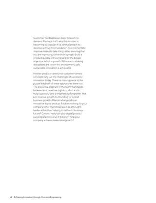 4  Achieving Innovation through Outcome Engineering
Customer-led businesses build for existing
demand. Perhaps that’s why this mindset is
becoming so popular. It’s a safer approach to
develop with up-front validation. To incrementally
improve means to take things slow, ensuring that
you are improving, rather than trying to build a
product quickly without regard for the bigger
objective, which is growth. While earth-shaking
disruptions are rare in this environment, safe,
sustainable innovation is achievable.
Neither product-centric nor customer-centric
concepts fully suit the challenges of successful
innovation today. There’s a missing piece to the
puzzle that both of these approaches leave out.
The proverbial elephant in the room that stands
between an innovative digital product and a
truly successful one is engineering for growth. Not
just revenue growth, but building for overall
business growth. After all, what good is an
innovative digital product if it does nothing for your
company other than showcase it as a thought
leader rather than helping to define its business
future? Can you really call your digital product
successfully innovative if it doesn’t help your
company achieve measurable growth?
 