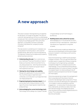 ❙
❙ Understanding the user. Your customers are
your livelihood. They have the ability to make or
break your business. Get to know them from a
very deep perspective – what they feel and what
they hope to accomplish during each step of
their experience with you.❙
❙ Valuing the role of design and usability.
Design and usability don’t trump one another.
You must find a way to make them work
cohesively, succinctly and in such alignment that
can shape perspective. ❙
❙ Engineering based on business impact. Build
your product with a heavy emphasis on what
type of business impact (good or bad) the new
product brings. ❙
❙ Acknowledging the current technology stack.
Technology informs design, but it doesn’t dictate
it. A good design can arm technology to
be effective. ❙
❙ Building teams and a culture for success.
Acknowledge your in-house skill set, but don’t
be afraid to bring in new expertise – especially if
that allows your organization to engineer
at speed.
It’s where new business models are realized, new
revenue sources developed, and disruptive digital
products invested in not blindly, but with existing
market validity.
Outcome engineering is redefining the paradigm
of digital innovation. This is a huge shift where real
constant value is created, which allows companies
to embody a much longer lasting, sustainable
competitive edge. For a company to pivot to this
methodology, it must comprehend that building a
really great product (in its opinion) doesn’t translate
into a great impact, nor does buildingstrictly off
experience because experiences that don’t engage
are meaningless.
Outcome engineering is a hyper-focused approach
that incorporates both the product-led and
customer-led ideologies’ best components. Those
business outcomes are defined by the organization
– an increase in revenue, amplifying customer
engagement — to name a few. It’s a build process
that understands user behavior, takes smart risks
with new technology, and validates disruptive
vision quickly to bring successful digital products to
fruition. This is where innovation
becomes achievable.
A new approach
The value in product-led engineering is its appetite
for disruption, its hunger for big ideas. The value of
customer-led engineering is its focus on what people
actually want. But is what the people want aligning the
company for profitable growth? And, with either
approach, is it possible to achieve sustainable
innovation that allows the company to evolve
and grow?
The real solution is something not in-between, but
an equalization for both product- and customer-
led approaches. We call this outcome engineering.
This approach follows five foundational principles to
deliver business outcomes:
Achieving Innovation through Outcome Engineering  5
 